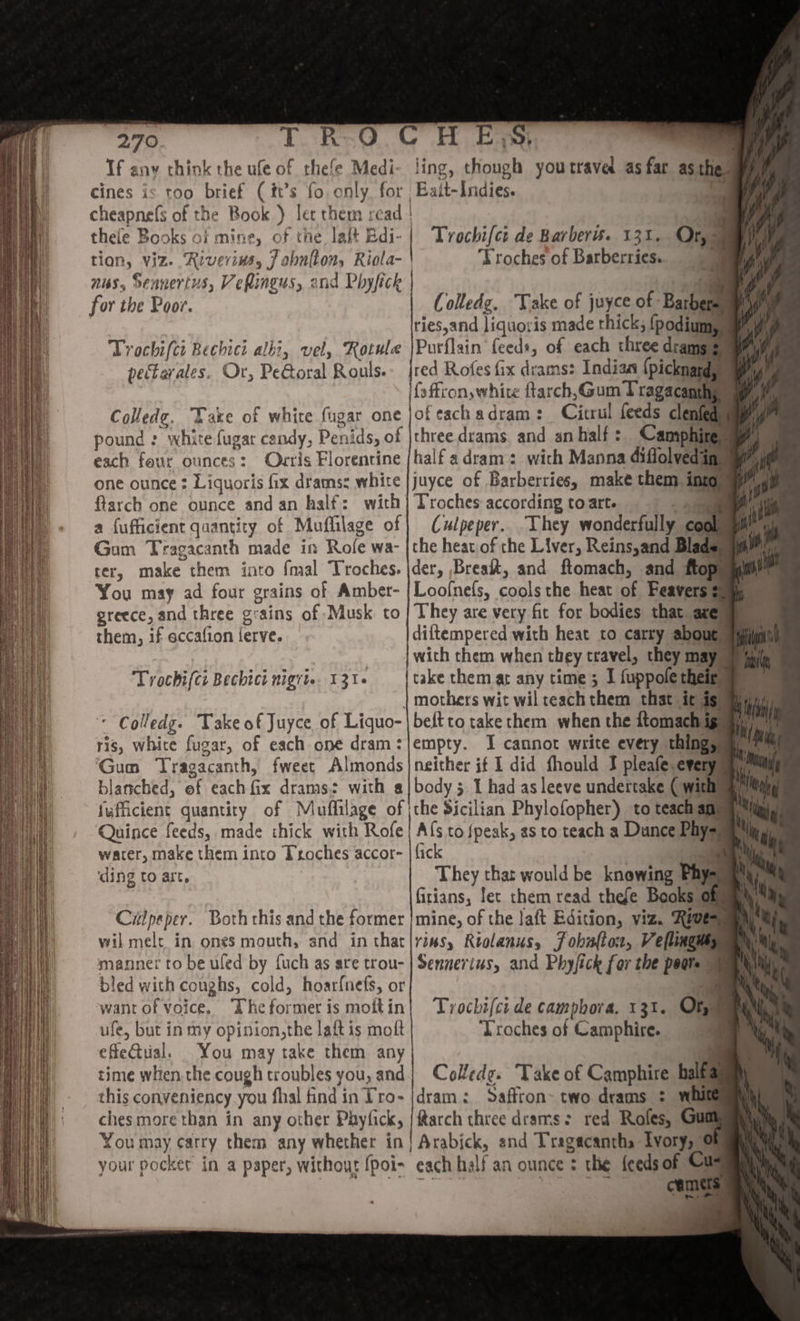 If any chink the ufe of thefe Medi- cines is too brief (ft’s fo. only, for. cheapne(s of the Book ) lec them read thefe Books of mine, of the laft Edi- tion, Viz. Riverins, J obnlton, Riola- nus, Sennertus, Veflingus, and Phyfick for the Poor. Trochifct Bechici albi, vel, Rotule pectarales. Or, PeGoral Rouls. Colledg. Vake of white fugar one pound : white fugar candy, Penids, of each four ounces: Odvris Florentine one ounce : Liquoris fix dramss white flarch one ounce andan half: with a fufficient quantity of Muflilage of Gam Tragacanth made in Role wa- rer, make them into {mal Troches. You may ad four grains of Amber- greece, and three g: ains of Musk. to them, if eccafion ferve. Trochifti Bechici nigrtie. 1316 * Colledg. Take of Juyce of Liquo- ris, eas fugar, of each one dram: ‘Gun Tragacanth, fweet Almonds blanched, of each fix drams: with @ fufficient quantity of Mauflilage of Quince feeds, made thick with Rofe water, make them into Troches accor- ‘ding to art. Cilpeper. Both this and the former wil melt in ones mouth, and in that manner to be uled by {uch as are trou- bled with conghs, cold, hoar{nefs, or want of voice, “The for met is moit in ufe, but in my opinion,the latt is molt efle@ual. You may take them any time whiten the cough troubles you, and this conveniency you fhal find in T’ro- chesmore than in any other Phyfick, You may carry them any whether in | your pocket in a paper, without {poi- ling, though youtravel as far asthe Esit-Indies. | Trochifct de Barbers. 131. TF roches of Barberries. Colledz. Take of juyce of babe ries,and liquoris made thick, {podium Purflain feeds, of each three dram: B {sftionswhite ftarch,Gum Tragacanthe ofeach adram: Citrul feeds clenfeg three drams and an half: Camphip half a dram: with Manna didohedig Troches according to arte Culpeper... They wonderfully the heat. of the Liver, Reins,and Blad der, Breakt, and ftomach, and _ Loofnels, | canis the heat of Fearriam They are very fit for bodies that ae diftempered with heat to carry abo ie with them when they travel, they ms take them at any time; I fuppole thei af mothers wit wil teach them that ic. beft to take them when the ftomach ig empty. I cannot write every thing, neither if I did fhould J pleafe.every body 5. I had as leeve undertake Ciel the Sicilian Phylofopher) to teach ag A{s to {peak, as to teach a Dunce Phys fick They that would be knowing Phy- fitians, let them read thefe Books ai mine, of the laft Edition, viz. Rive: riusy Rrolanus, Jobafton, Veflimgus; Sennerius, and Physick for the pears © Trochifci de camphora. 131. Or, Troches of Camphire. Colledg. Take of Camphire bait dram: Saffron two dreams : whit ftarch three drams: red Rafes, : Arabick, and Tragacantha Ivory, ¢ each half an ounce : the feeds of Cu: ne ’