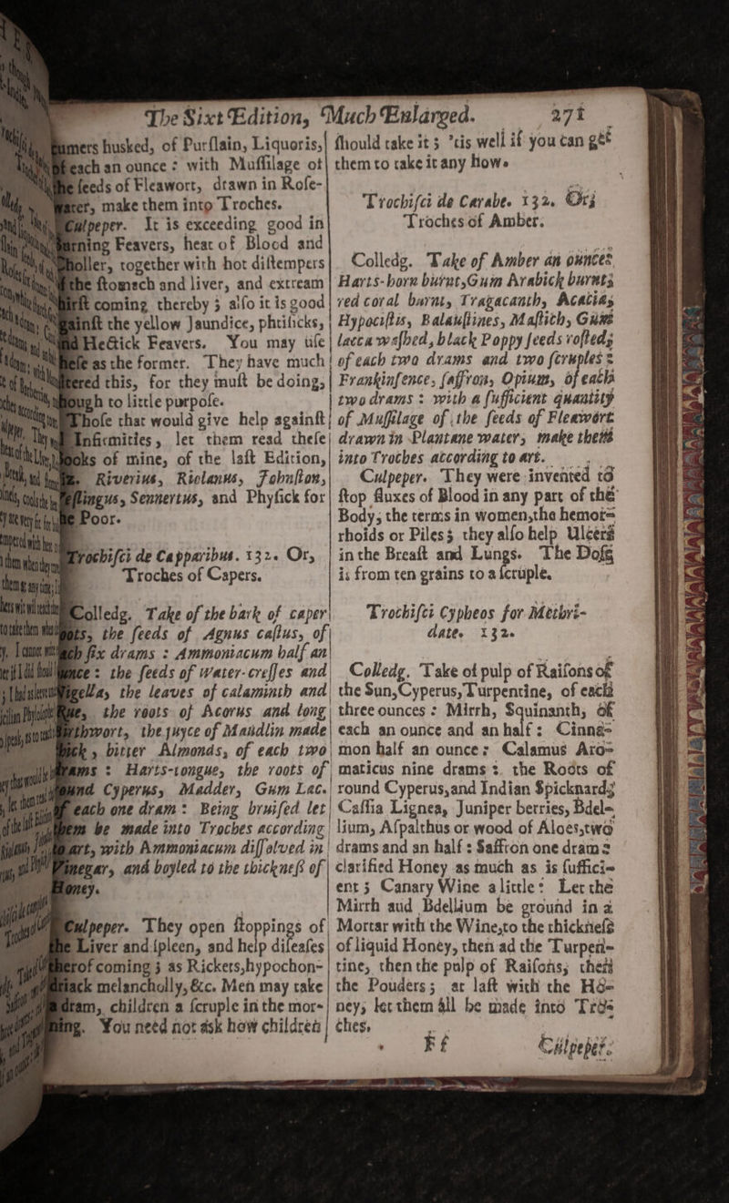 Bamers husked, of Purflain, Liquoris,| fhould take it 5 cis well if you can get iapbesch an ounce &gt; with Maffilage ot| them to take icany how. Wie feeds of Fleawort, drawn in Rofe- rer, make them into Troches. : mipeper. It is exceeding good in ive ty earning Feavers, heat of Blocd and ‘es Niiwenoller, together with hor diltempers Colledg. Take of Amber an ounces, Min Wethe ftomech and liver, and extream | Harts- born burut,Gum Arabick barat; Miirit coming thereby 3 alfo itis good| ved coral barat, Tragacaath, ACACias MBainkt the yellow Jaundice, phtilicks, | Hypoctftis, Balaufiines, Maftith, Guwe WHeGick Feavers. You may tile | lacca wafbed, black Poppy feeds vofted; Bele asthe former. They have much! of each two drams and two fcruples = i. limtered this, for they mult be doing; | Frankinfence, faffron, Opium, of eat Myioug b to litle purpofe. twodrams : with a (ufficient quantity hofe that would give help againft} of Mufilage of the feeds of Fleawort Wwednficmities, let them read thele| drawn in Plantane water, make thes impoks of mine, of the laft Edition,| into Troches according toart. =. me Riverivs, Riclanws, Fobulton,| Culpeper. They were invented to eilingus, Sennertus, and Phyfick for| top fluxes of Blood in any part of thé Trochifct de Carabe. 132, Or; Troches of Amber: Poor. | Body, the terms in women,the hemor= | rhoids or Piless they alfohelp Ulcers Exrochifci de Capparibus. 132. Or, | inthe Breaft and Lungs. The Dofg thay | Troches of Capers. is from ten grains to a fcruple. ap nn q ne seh Colledg. Take of the bark of caper; Trothifcr Cypheos for Metbyi- lipis, the feeds of Agnus callus, of date. 132 Mimeh fix drams : Ammoniacum half an’ | ‘i : ice: the feeds of water-creffes and| Colledg. Take ot pulp of Raifons of Wuegella, the leaves of calaminth and) the Sun,Cyperus, Vurpentine, of cack 2, the roots of Acorns and long) three ounces: Mirrh, Squinanth, of thwort, the juyce of Masdlin ala each an ounce and anhalf: Cinna- tk bitter Almonds, of each two, mon half an ounce; Calamus Aro= Wrams : Hayts-tongue, the roots of | maticus nine drams 3. the Roots of ind Cyperus, Madder, Gum Lac. round Cyperus,and Indian $picknard3 each one dram: Being bruifed let) Caftia Lignea, Juniper berries, Bdele, m be made into Troches according | \ium, Afpalthus or wood of Aloes,two rt, with Ammoniacum diffalved in| drams and an half: Saffron one drams mezar, and boyled to the rbickne@ of | clarified Honey as much as is {uffici~ wlpeper- They open fLoppings of | ck melancholly, &amp;c. Men may cake fam, children a {cruple in the mor- g. You need not ask how childres ow? we Oe wee, a ed ent; Canary Wine alittle: Letthe Mirrh aud Bdellium be ground in 2 Mortar with the Wine,to the chicknef? of liquid Honey, then ad the Turperi- tine, thenthe pulp of Raifons; chen the Pouders; at laft with the Hée ney, lecthem all be made into Trds ches, ats kf —~