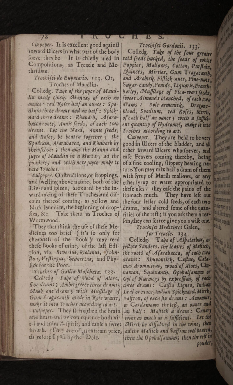 ye |  - Culpeper. Yc is excellent good againft Trochifct Gordonii. 133: snward Ulcers in whar part of the body Colledg. Take of the four greater foever they be. Je is chiefly uled in|cold feeds husked, the feeds of white Compofitions, as Treacle and Me-| Poppies, Mallows, Cotton, Purflain, thridare. Quinces, Mirtles, Gum Tragacanip, Trochifet de Eupatorio. 133. Or, | and Arabich, Fiftick-nuts, Pine-nutes Troches of Mandlin. Sg ar: candy,Penids, Liquort,French= an Colledg. Take of the juyce of Maud-| barley, Muffilage of Flea-wort feeds, fy lin mace (hick, Mannay of each an| (weet Almonds blanched, of each two ounce * ved ‘Rofes alf-an ounce: Spo- | dans : Bole armenick, Dragons= dium three drams and an half: Spick-| blood, Spodium, red Rofes, Mirrh, nard theee drams : Riubaro, Afara-| ofeach balf an ounce 3 with a fuffiti- baccavoots, Annis feeds, of each two) ext quantity of Hydromel, make it into dvams, Let the Nard, Annis feeds, | Trothes according to Arte Be. | and Rofes, be beaten tovether 5 the | Culpeper. They are held to bever ann Spodium, Afavabacca, and Ronbard by | good in Ulcers of the bladder, and all ayyil™ themfelves 3 then mix’ the Manna and | other iaward Ulcers whatfoever, and \yyiill” juyce of Maudlin in a Mortar, ad the | eafe Feavers coming thereby, being aim pauders, and with new juyce make it | of a fine cooling, flippery heating na= a, june tnta Troches. | ture. You may mix half a dram of them a, Culpeper. ObfkruGions,or ftoppings,! wich fyrup of Marth mallews, or any. and (welling above nature, both of the | other fyrup or water appropriated to Liver and {pleen, ave cured by the in- chefe ufes : they eafe the pains of the Tey HJ dicines too brief (it’s fo only for| for Treacle. 134. | a cheapnefs of the Book)’ may read! Colledg. Take of Aspalathus, Ona thele Books of mine, of the laft Edi-! yeow Sanders, the leaves of Mallichya wn) tion, viz Riverens, Ridlanus, fobn-| the roots of Afarabacca, of each (WO. fon, Veflingus;’ Sennertus, and Phy- | dvams: Rbupontick, Caftusy Ca | fick for the Poor. | mus Avomaiicus, wood of Aloes, Cum Troches of Gallia Mofchata. 133+ |\namon, Squinanth, Opobal/amim te Coiledg Lake of Wood of aloes, | Oyl of Nutmegs by exprelfion, Of CRE five drams 5 Ambergrecte three drams3\ three dvams: Cafia Lignea, India fa iduek one'dcam ; with Muffilage of Leaf or mace,tndian Spicknayd, Mare Gum Tragacanth made in ‘Role water, &gt;affror, of each fix dvams -« Amomt waake it into Troches atcerding to art. | or Cardamoms theleR, an ounce aie Culpeper. They ttrenothen che brain! an balf: Maftich a dram: C : and heart.and by conlequence both vi- l wine as much as us fufficcent. Let t t-land antra &amp; {pirtr, and caufe a (weet! Alirrh be diffelued in the wine, pe breach, *UACY ave of mextream price, ad the Maltich and Saffron wel Deaem th ‘sefore T pals bythe Dole. ithen the Opobalfamums then therelt panel &lt;4 » as =