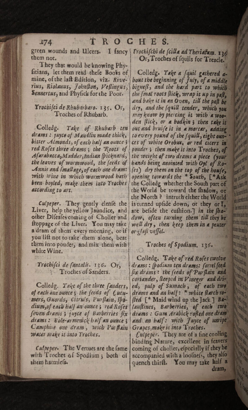 them not. They that would be knowing Phy- fitians, lec chem read thefe Books of mine, of the lat Bdition, viz: Rive- rius, Riolanus, Fokntton, Veflingss, Sennertus, and Phyfick forthe Poor. Trochifer de Rbubarbaro. 135. Or; Or, Troches of (quils for Treacle. Colledg. Take a fquil gathered aa bigne8, and the hard part to whith. the {mal roots (tick, wrap it up in paft, and bake itin an Oven, till the pat Troches of Rhubarb. Colledg. Take of Rhubarb ten drams :juyce of Mandlin made thick, bitter Almonds, of each half an ounce 5 may know by prevcing st with a woe den (tick, ov a bodkin 5 then takeit ont and bruife it in a mortar, adding toevery pound of the (quill, eight oun= * ces of white Orobus, or red cicers i red Rofes three drams 3 the Roots of Afarabacca,M adder, indian [picknara, the leaves of wormwood, the feeds of Annis and [mallage, of each one dram: with Wine in which wormwood bath opening towards the * South, [*Ask ~ iy the World be toward the fhadow, of “iil the North ? intrutheither the World isturned upfide down, or they orl) ayuiu are befide the cufhion.] in the fha= We well dry, then keep themina peuter i h «BU - -—5 according to art. Culpeper. They gently clenfé the Liver, help the yellow Jaundice, and 3s other Difealescoming of Choller and | dow, often turning them’ til they be \ been: boyled, make them into bps | ftoppage of the Liver. You may take adram of themi every morning, orif| or-cla veffel. you lift not to rake chem alone, beac | them into pouder; and mix ‘them wich | whice Wine. Troches of Spodium, 136. * q iT i Colledg. Take of red Rofes twelve Waly drams : [podium ten drams: forrel feed : fix drams* the feeds of Purflainm andy coriander, lteeped in Vineger and dt ed, pulp of Sumach, of each two) e * &gt; . &gt; - | drams and an balf: * white larch ¥0-~ ‘Mers, Guords, Citruls, Purflain, Spo- | (ted [* Maid wind up the Jack. ] Bas dium,of each half an'ounce; red Rofes | lauftines, Barberries, of each twa, feven drams 3 juyce of Barbervies fix \drams : Gum Arabick vofted one dram drams: Bole-aymenick-balf an ounce; | and an balf: with Fuyce of wit ne Campbie one dram, with Pur flain | Grapes,make it into Troches. . as * a eee nn ) ' + yee b f 6 oling. Water Make tt-into Treches. Culpeper. ‘They are of a fine cooling binding Nature, excellence in feav coming of choller, e(pectally if chey DE: Trochifci de fantalis. 136. Or, *. Troches of Sanders. Colledg. Take of the three fanders, of each one ounce; the feeds of Cucu- fa . Like Ss them harelefs. quench chirft. You may take