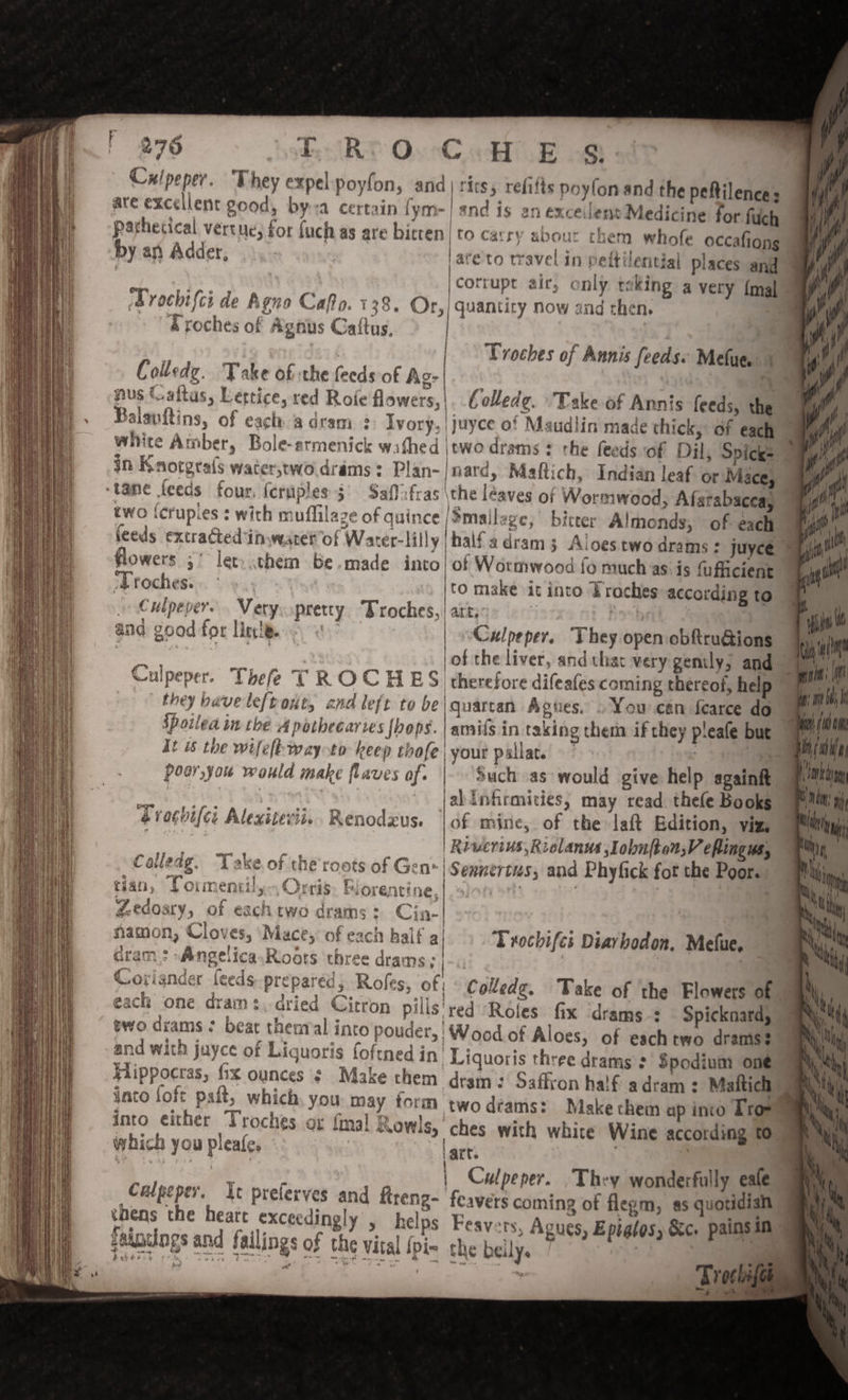 % are excellent good, bya certa parhetical vertue, for by an Adder, Prochtifci de Agno Cafto. 138. &amp;roches of Agnus Catftus, Colledg. Take of the feeds of Ag: nus Gaftas, Lettice, red Role flowers, Balanftins, of each a dram Ivory. witite Amber, Bole-armenick wathed in Knorgtals water,wwodrams: Plan- ‘tame feeds four, feraples §° Saflifras two {crupies : with muffilaze of quince feeds extracted in water’ of Water-lilly flowers 5° let. .them be.made into ‘Troches. Culpeper. . Very eS : * 4 and good for lire. S @ pretty Droches, Culpeper. Thefe TROCHES | they have leftout, and left to be Spoiled in the A potheeartes {hops t is the wifelt-wayoto keep thofe poer,you would make flaves of. Ce Dn ee oe SST yee eee | &amp; FOCOL CL Alexitevii. Renodzus. ae ie ennta AC Thin, Calledg. ‘Take. of the roots of Gen» ‘Na Ripaath apie Thal, Torr entil, CITIES zZedosry, of eachtwo drams: Cin- “ Pa J ; a ray y $ re namon, Cloves, ‘Mace, of eac Coriander feeds prepared; Roles, of each one drams. dried Citron pills two drams ? beat theaval into pouder, and with juyce of Liquoris foftned in Hippocras, fix ounces ¢ Make them into {oft paft, which, you may form into either Troches or {mal R owls, which you pleafe, : &amp; ® Culpeper. Ic preferves an thens the heatt exceedingly eainclngs and failings of ¢ d fireng- &gt; helps he vital {pi- A = uantiry Now and then. Troches of Annis feeds Melua | |. Colledg. Take of Annis feeds, the | | jtwodrams : the feeds of Dil, Spicks ay /nard, Maftich, Indian leaf or Mace, Vi \the léaves of Wormwood, Afsrabacea, ‘Smailege,' bitter Almonds, of each half adram 3 Ailoes two drams + juyce lof Wormwood fo much as is fufficient \to make it into Eroches according to | art;: 2D 3 | Culpeper. They open obftru@ions of the liver, and that very genily, and — therefore difeafes coming thereof, help ” amifs in takin iyour pallat. : | Such as would give help againft al inhirmities, may read. thele Books of mine, of the laft Edition, viz, Rrwerius Riclanus ,lobnfton,V eflingus, | Sennertus, and Phyfick fot the Poor. g thera if they pleafe but a | ! ‘Trochifes Diarbodon. Mefue, i Colledge, ‘red Roles fix ‘drams Spicknard, ‘Wood of Aloes, of eachtwo drams$ Liquoris three drams 2’ Spodium one | dram: Saffron half a dram: Maftich _ two dams: Makechem ap ino Troy ches with white Wine according to art. : Culpeper. They wonderfully eale feavers coming of flegm, as quotidian Feay ts; Agues, Eptalos, &amp;c. pains in the beily. } : Trochifee VOCE a woh, 2 D A 3