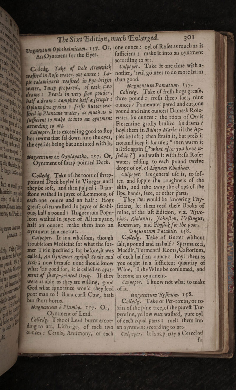 The Sixt Edition, Unguentum O phtbalmicum. 157. Or, | one ounce oyl of Roles as much as 1S | ~~ An Oyarment for the Eyes. | fuficient : make it into an oyntment according to art. Colledg. Take of Bole Av menick | Culpeper. Take it one time with a- palbed in Rofe water, one ounce : La-| nother, ’cwil go neer to do more harm pis calaminaris wafbed in Bye- bright | than good. ater, Tatty prepared, of each. two, “nguentum Pomatum. 157. drams: Pearls im very fine pouder,| Colledg. ‘Take of frefh hogs greales Dalf adram: campbire balf a {cruple = three pound: frefh fheep fuct, nine Dpinm five grains : frefh Butter wa- | OUNCES - Pomewater pared and cut,one ed in Plantane water, as mush as is pound and nine ounces: Damask Rotle- Yufficient to make it into an oyniment Water fix ounces : the roots of Orcis according to art. | Florentine grofly bruifed fxdrams ¢ Culpeper. Ic is exceeding good to ftop boyl them in Balneo Maric til the Ap- Tot rewms that fal down into the eyes, ples be foft s then {train ir, bur prefs it alitle again [* what after you bave u- Mnguentum ex Oxylapatho, 157- Or, fedit 2} and wafh it with frefh Rofe- | drops of oyl cf Lignum Rhodium. ‘ Colledg. Take of the roors of harp- Culpeper. Its general ule is, to fof- they be foft, andthen pulped; Brim-) skin, and take away the chopsof the tone wathed in juyce of Lemmons, of lips, hands, face, or other parts. each.one ounce andan half: Hogs| They that would be knowing Phy- Igreafe often wafhed in juyce of Scabi- | firians, let them read thele Books of ous, half pound: Ungventum Popu- imine, of the Jaft Edition, viz. ‘Rive- Weon wafhed in juyce of Alicampane, 'rivs, Riolanus, fobuiton, Veflingus, half an ovace: make them into an | Sennertus, and Phyfick for the poor. Unguentum Potabile. 158, Culpeper. It isa wholfom, thovgh | Colledg. Take of Butter without troublefom Medicine for what the for- |falt,a pound and an half: Sperma ceti, mer Title ipecified 5. for before,it was Maddir, Tormentil Roots,Caftorium, Zich 5 now becaufe none fhould know you ought ina fufficient quantity of Whiat “tis good for, it is called an oyat- | Wine, tilthe Wine be confumed, and ment of flarp-pointed Dock. If they |become an oyntment. Were as able as they are willing, good! Culpeper. I know not what to make Oyncment of Lead. | pentine, yellow wax wathed, pure oyl ’ ro. j Coledg, Take of Lead burnt arcor- | of each equal parts: mele them inte Ounces: Ceruls; Amimony, of esch| Culpeper, Utisaspresty a Cereclor' fc ~~ SO ee ee ee et NR a ie ie