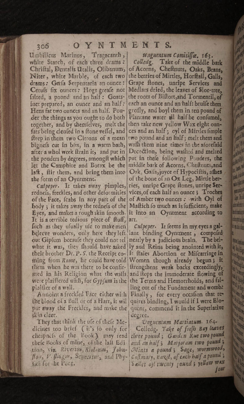 Umbilicus Marinus, Tragacanth , unguentum Comitiff[e, 163. white Starch, of each three drams:| Colledg. “Take of the middle bark © Chriftal, Dentalis Ucalis, Olibanum, |of Acorns, Cheftnuts, Oaks, Beans, | Witer, white Marble, of each two |the berries of Mirtles, Horftail, Galls, drams: Geifa $erpentaria an ounce: |Grape ftones, unripe Services and’ Cerufs fix ounces: Hogs greafe not| Medlars dried, the leaves of Sloe-tree, falted, a pound and an half: Goats- |the roots of Biftort,and Tormentil; of {uet prepared, an ounce and an half: | each an ounce and an half: bruife them Hens fat two ounces and an half. Pou-|grofly, and boyl them in ten pound of der the things as you ought to do both} Plantane water wil half be confumed, together, and by themfelves, melt the/then take new yellow Wax eight oun- fats being clenfed in a ftone veflel, andj ces and an half; oyl of Mirtles fimple {teep inthem two Citrons of a mean|two pound and an half; mel: chem and bignefs cut in bits, in a warm bath,| wath them nine times in the aforelaid after a whol week {train it, and pucin| DecoGion, being wafhed and melted the pouders by degrees, amongft which] put in thefe following Pouders, the Jet the Camphire and Borax be the|middle bark of Acorns, Cheitnuts,and the form of an Oyntment. of the bone of an Ox Leg, Mirtle ber= 7 of the Face, {cabs in any part of the| of Amber two ounces : -with Oyl of body ; it takes away the rednefs of the| Maftich fo much as is fufficient, make Eyes, and makes a rough skin {mooth.|it into an Oyntment according to Tt is acerrible tedious piece of ftuff,| art. a fuch as they ufually ufe tomakemen| Culpeper. It feems in my eyesa gal= 9am Beleeve wonders, only here they lefc/lant binding Oyntment , compoled ay out Gipfum becaufe they could nor tel | neatly by a judicious brain. The bel= iy what ic was, they fhould have asked | ly and Reins being anointed with it, their brother Dr, P. S. the Receipt co-|ic ftaies Abortion or Mifcarriage in ming from Rome, he could haverold| Women though already begun; 1 tliem when he was there to be confir- | ftrengthens weak backs exceedingly, med in his Religion what che walls}and itops the immoderate flowing 0 were plaiftered with, for Gyp/um is the|the Terms and Hemorrhoids, and fal pisifierofawsil. | ling out of the Fundamenc and wombs Annointa freckled Face either wich| Finally , for every occafion that re ihe blood ofa Bull or of a Hare, it wil | quires binding, I would if 1 were Blo= put away the Freckles, and mske the quent, commend it inthe Superlative 4 oe yi, y ‘ae, SI Eo A ¥ yh. flaw, F flan gits, CELE s and Phy- y~' Caflmary, Baxu, of exch half a pownee : fice for be oct. i &amp; ee iSailet opl rwenty paund 5 yellow WES jou