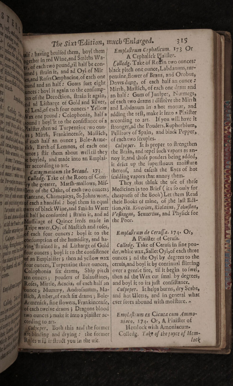 + having bruifed them, boy! them Emplaltrum C ephalicum. 173 Or ether in red Wince,and Smiths Wa- | | A Cephalick re iter. of each two pound,til half be con- | Colledg, Take of RoZin two ounces q; ftrain it, and ad Oy}! of Mir | black pitch one ounce, Labdanum, tur snd RofesOmphacine,of each one ' pentine,flower of Beans, and Orobus, Sdandan half: Goats fuet eight | Doves dung, of each half an ounce + es : boy! it again to the confump- Mirrh, Mattich, of each one dram and bof the Decodticn, {train it again, | an half: Gum of Juniper, Deurmegsy, ad Litharge ot Gold and Silver, | of each two drams : diflolve the Mirrh Jead,of exch four ounces * Yellow and Labdanum in\a hot mortar, and gx one pound : Colophonia, half a) adding the reft, make it inco « Plaifter Bnd ; boy! it to the confiftance of a) according to art. If you will have it fter,then'ad Turpentine two oun: } ftronger,ad che Pouders,Ruphorbiumy 3 Mirrh, Frankincenfe, Maftich,| Pellitory of $pain, and black Peppers | ich half an ounce 3 Bole~Arme- | of each two {ccuples. kk, Earth of Lemnos, of each one} Culpeper. It is proper to ftrengthen jee 5 ftir them about wellcil they| the Brain, and repel {uch vapors as an- \eboyled, and made into an Emplai-| noy it,and thofe pouders being added, Tage according to art, lic dries up the fuperfluous moiftare Gatngmaticum tbe Second. 173. Ithereof, and cafeth the Byés of hot iplledg. Take of the Roots of Com- | {calding vapors thac annoy them. MME the greater, Marfh-mallows, Mif-| They thac think the ule of thefe er Piltliliees of the Oake, of each two ounces;| Medicines is too Brief ( its fo only for Li Mn anrane, Chamepitys, St.Johns wort, | cheapnefs of the Book) Let them Read i and pic en ly each ahandful : boy} them in equal | the(e Books of mine, of the lait Edi- | fuonatn jili,imarts of black Wine,and Smi:hs Water | tion,viz. Riverivs, Riolanus, F obnftons Wiad snmiiiiibhalé be confumed 5 ftrain it, and ad | Veflingus, Sennertus, and Phyfick for ald iPr Milage of Quince feeds made in the Poor. tn aahuvemmmipe water, Oy: of Maltich and rofes, | gi ti peach four ounces ; boy| ic to the| Evmplafirum de Ceruffa.174. Ory Mae ggoniumption of the humidity, and ha- A Plaifter of Ceruls. Wing fivained ic, ad Litharge of Gold} Colledge, “Fake of Cerufs in fine pou- ur ounces ; boy! it ro the confiftence ' der,whire wax, allet Oyl,of each three fan Emplaitter 5 then ad yellow wax | ounces 3 ad the Oyl by degrees to the Ur ounces, Turpentine three ounces, | ceruls,and boy! ic by continual firring Mlophonia fix drams, Ship pitch | over a genrie fire, tilit begin to {wel, ounces; pouders of Balauftines, then ad the Wax cut {mal. by degrees, pfes, Mirtle, Acacia, of each half an ‘and boyl ic ro ics juft confiftance. nce; Mummy, Androfamum, Ma- | Culpeper. Ic helps burns, dry Scabs, ich, Amber,of each fix drams ; Bole- } and hot Ulcets, and in general what rmenick, fine flowers, Frankincenfe, | ever fores abound with moilture. « Peach twelve drams 3 Dragons blood | ¥O ounces 3 make it into a plaikter ac- | Emplaftrwn ex Cicuta cum Ammo- Otding to art. | niaco, 174+ Or, A Plaifter of | U } Baipepev, Both this and the formes Hemlock with Amoniacume '? ap . / : a Pe P % | 7 : i epinding and drying the former} 4 olledg, Take of the juyce of Hem- Pepies will inficuct you ia the ute, lock = oe Ore wee, ~ owe oe 8 ee ee - ON es =&lt; ETA rN 4 LTV WUNIANAAAAIAAAT TERE INS ie) ie ~