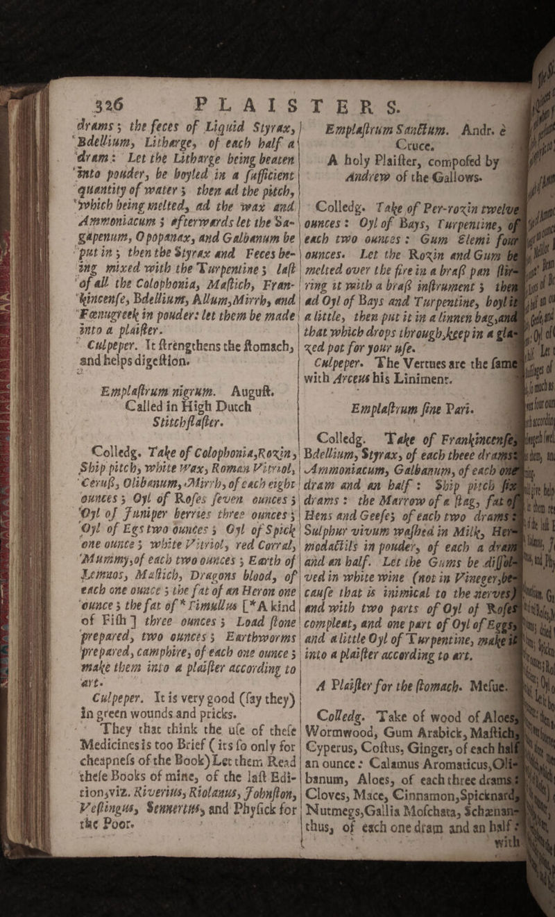 drams; the feces of Liquid Styrax, | Emplaftrum Santtum. Andr. é ‘Bdellinm, Litharge, of each half a Cruce, ‘dram: Let the Litharge being beaten A holy Plaifter, compofed by “anto ponder, be boyled in a fafficient Andrew of the Gallows. ‘quantity of water; then ad the pitch, er ‘which being melted, ad the wax and | Colledg. Take of Per-roxin twelve ya Ammoniacuns 3 afterwards let the Sa-\ ounces: Oy! of Bays, Turpentine, ofa. Sapenum, O popanax, and Galbanum be | each two ounces: Gum Elemi foumgey, ‘putin; thentbe Styrax and Feces be- | ounces. Let the Roxin and Gum bea ‘ing mixed with the Turpentine; laft | melted over the firein a bra pan fimagh® ‘af all the Colophonia, Maftich, Fran- | ring it valth a bra? inftrument 3 the | ‘kincenfe, Bdeium, Allum,Mirrb, and|\ ad Oyl of Bays and Turpentine, boylt ‘Feenugreek in pouder: let them be made) alittle, then put it in a linnen bag,an into a plaifter. that which drops through,keep in a gla » Culpeper. It frengthens the ftomach, | xed pot for your ufe. q and helps digeftion. Culpeper. “Khe Vertues are the fam . | with Aces his Liniment. | Emplaftrum nierum. Auguft. | 3 ~~ Called in High Dutch Emplaftvum fine Pari. j Stitch flafter. | 4 a Colledg. Take of Frankincenfe Colledg. Take of Colopbonia,Roxin,| Bdellium, Styrax, of each theee drams Ship pitch, white wax, Roman Vitviol, | Ammontacum, Galbanuim, of each O ‘Cerup, Olibanum, Mirrh, of each ergbt ‘dram and an half: Ship pitch ff ounces; Oyl of Rofes feven ounces 3|\dvams: the Marrow of « fag, fate ‘Oy of Funiper berries three ounces 5 | Hens and Geefe; of each two drams ‘Oy! of Egstwo ountes 5 Oyl of Spick\ Sulphur vivum wafhed in Milk, Hei one ounte white Vitviol, red Corral, | modattils in pouder, of each a dram. Mummy of each two ounces 5 Earth of | and-an half. Let the Gams be diem Lemuos, Maltich, Dragons blood, of vee in white wine (not im Vinegerst each one ounce 3 the fat of an Heron one| caufe that is inimical to the nerves ‘ounce 3 the fat of * fimullus [*A kind | and with two parts of Oyl of Ro of Fith] three ounces; Load ftone| compleat, and one part of Oyl of Eggs prepared, two ounces; Earthworms| and alittle Oy! of Turpentine, make prepared, camphire, of each one ounce \into a plaifter according to art. make them into a plaifter according to. a Wi A Plasfler for the ftomach. Mefaer Culpeper. Xt is very good (fay they) | | in green wounds and pricks. | Colledg. Take of wood of Aloe They thac think the ule of thele| Wormwood, Gum Arabick, Maftich _ Medicinesis too Brief (its fo only for | Cyperus, Coftus, Ginger, of eacht cheapnefs of the Book) Let them Read| an ounce : Calamus Aromaticus,Ol thefe Books of mine, of che laft Edi-|banum, Aloes, of eachthree dram tion,viz. Kiveris, Riotanus, Fobnfton, | Cloves, Mace, Cinnamon, Spicknate Veftingus, Sennertis, and’ Phyfick for} Nutmegs,Gallia Mofchata, Schanal rhe Poor. , cat el 3 thus, of each one dram and an half ) : 3 | | ~ WUE Al b ai t pee