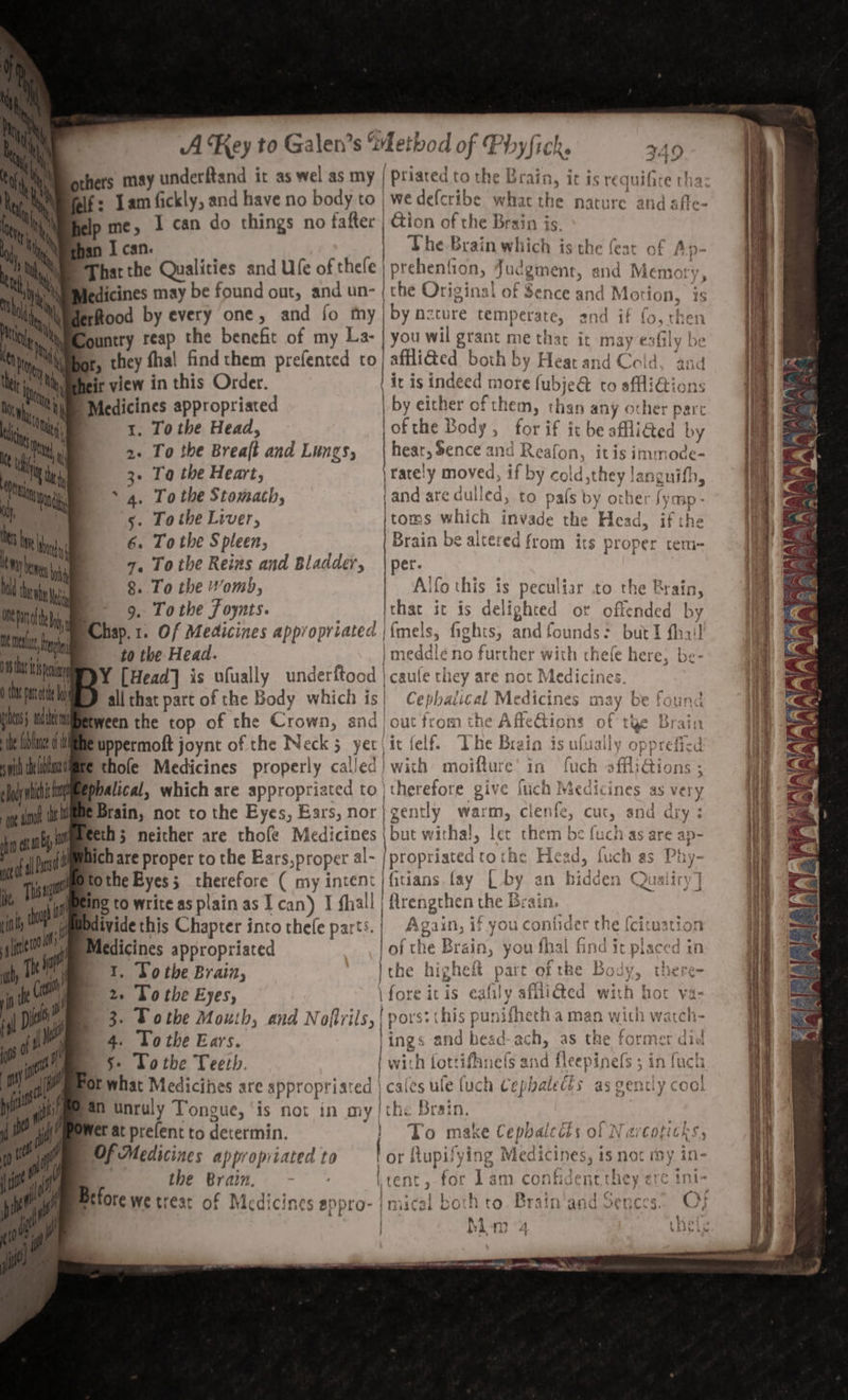 y fice tha: d : Tamfickly, and have no body to | wedefcribe what the nature and affe- p me, I can do things no fafter | Gion of the Brain is. That the Qualities and Ufe of thele | prehenfion, Judgment, end Memory, ledicines may be found out, and un- (the Original of Sence and Motion, is LO, then ountry reap the benefit of my La- | you wil grant me thar it may esfily be ar, they fhal find them prefented to} affli@ed both by Heat and Celd, and ! i mw Ota ime mel Da, ol 18 peu th pati i pts lt sl ye ead wich! | afr a My eft nb MG ott Pst y Thsugs 3 io ad 1. To the Head, lofthe Body, for if it be afliGed by To the Breaft and LUNZS; hear, Sence and Reafon, itis immode- To the Heart; \rately moved, if by cold sthey languifh, To the Stomach, (and ate dulled, to pals by other fymp- To ithe Liver, toms which invade the Head, if the 6. To the Spleen, Brain be altered from its proper tem- a. Tothe Reins and Bladdev, | per. 8, To the wom), Alfo this is peculiar to the Brain, 9. Tothe fF oynts. |thac ic is delighted or offended by Chap.1. Of Medicines appropriated |\{mels, fights, and founds: but 1 fhai! to the Head. |} meddle no further with thele here, be- PY [Head] is ufually underftood | caufe they are not Medicines. allthat part of the Body which is! Cephadical Medicines may be foun tween the top of the Crown, and | out from the Affe@ions of tye B: uppermoft joynt of the Neck 5 yer | it felf. The Brain is ufually opprefied Ethole Medicines properly called) with moifture’ in fuch offli@ions ; spbalical, which are appropriated to | therefore give fuch Medicines as very BBrain, not to the Eyes, Ears, nor} gently warm, clenfe, cut, and dry : eth; neither are thofe Medicines | but witha!, let them be fuch as are ap- hich are proper to the Ears,proper al- | Propriaced tothe Head, fuch as Phy- tothe Byes; therefore ( my intent | fitians fay | by an hidden Qualiry] ing to write as plain as I can) I fhall | flrengthen the Brain. divide this Chapter into thefe parts.| Again, if you coniider the {citwation Medicines appropriated | yf the Brain, you fhal find it placed 1 1. Tothe Brain, 2. To the Eyes, ly ith hot va- 3. Tothe Mouth, and Nofirils yrs3 this punifhecha man with watch- | / . ey gh 79 2 i’ « fsa Ba y.% &amp;e2% w 4. Tothe Ears. gs and head-ach, as the former did §- Tothe Teeth. iffnefs and fleepinefs 5 in fuck Ot what Medicihes are appropriated | cales ule {uch Cephaletts an unruly Tongue, ‘is not in my |the Brain. et at prefent to determin. 1 To make Cephaicéts of Narcoticks, | Of Medicines appropriated to or ftupifying Medicines, is not ry in- , the Brain, - * | int ; A itent, for Lam confident they ere i Before We treat of Medicines BOpro- imacai both ro. Brain‘and oences. QO; AA pF el pier Aya? 4 Edy —_ ee ee SO Se siten By in