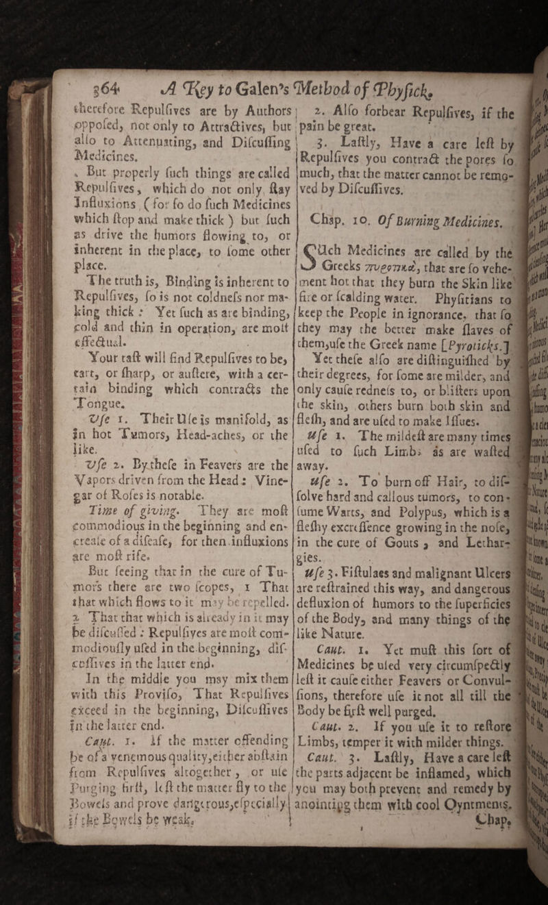 i No Well “ 364 A Key to Galen’s Method of Phy ficke therefore Repulfives are by Authors; 2. Allo forbear Repulfives, if the oppoled, not only to Actraétives, but pain be great. = allo to Attenusting, and Difcufling| 3. Laftly, Have a care left by o| Medicines. Repulfives you contra the pores fo . But properly (uch things’ are called |much, that the matter cannot be remo- it Repulfives, which do not only, Ray |ved by Difcuffives. » i Influxions (for fo do fuch Medicines Sy which Rop and make thick ) but {uch | Chap, 10. Of Burning Medicines. rH as drive the humors flowing to, or | 7 is) inherent in che place, to {ome other ‘ich Medicines are called by the ‘i place. Greeks zrugem1e, that sre fo vehe- vi ‘he truth is, Binding is inherent to |ment hot that they burn the Skin like” Repulfives, fo is not coldnefs nor ma- jfire ot icalding water. Phyfitians to 7 pio king thick: Yer (uch as are binding, /keep the People in ignorance, that fo 4 i cold and thin in operation, are moit |chey may the better make flaves of cfedual. them,ufe the Greek name [Pyroticks.] Your raft will find Repulfives to be,} Yeethefe alfo are diftinguithed by fi tart, or fharp, or auftere, with a cer- {their degrees, for fome are milder, and f tala binding which contracts the |only caule redne(s to, or blifters upon ae Tongue. | ihe skin, others burn both skin and saahme Wye 1. Their Uleis manifold, as fleth, and are ufed to make I flues. rade in hot Lumors, Head-aches, or the} #fe 1. The mildeft are many times) cat like. wfe 2. Bythefe in Feavers are the Vapors driven from the Head: Vine- gar of Rofes 1s notable. ‘Time of giving. They are mok commodious in the beginning and en- jufed to fuch Limbs as are waited ™ waa : ee ufe 2. To burnoff Hair, to dif aye folve hard and callous tumors, to con= (ume Warts, and Polypus, which isa hal flefhy excreflence growing in the nole, Ry I creaie of adifeafe, for then.influxions|in the cure of Gouts » and Lethar= alin are moft ri gies. | | i Nl Buc feeing tharin the cure : wfe 3. Fiftulaes and malignant Ulcers au ry fa 2%, 2 mors there are two (copes, 1 That |are reftrained this way, and dangerous am that which flows to ic may be repelled. |defluxion of humors to the fuperficies 7 sn 2 That that which is already in ic may | of the Body, and many things of the Wi 4 be difeufled : Repulfiyes are moit come |like Nature. Si modioufly ufed in the. beginning, dif- ceflives in the latcer end. In the middle you msy mix them with this Provifo, That Repulfives exceed in the beginning, Dilcuflives inthe laicer end. Cant. 1. Lf the matter offending be ofa venemous quality,either abltain Cant. 1. Yet muft this fort of% si Medicines be ufed very circum{pe@ly Wal lelt it caufe either Feavers or Convul= ym fions, therefore ufe icnot all till chewy Body be firft well purged, ly Bowels and prove dar MENS,