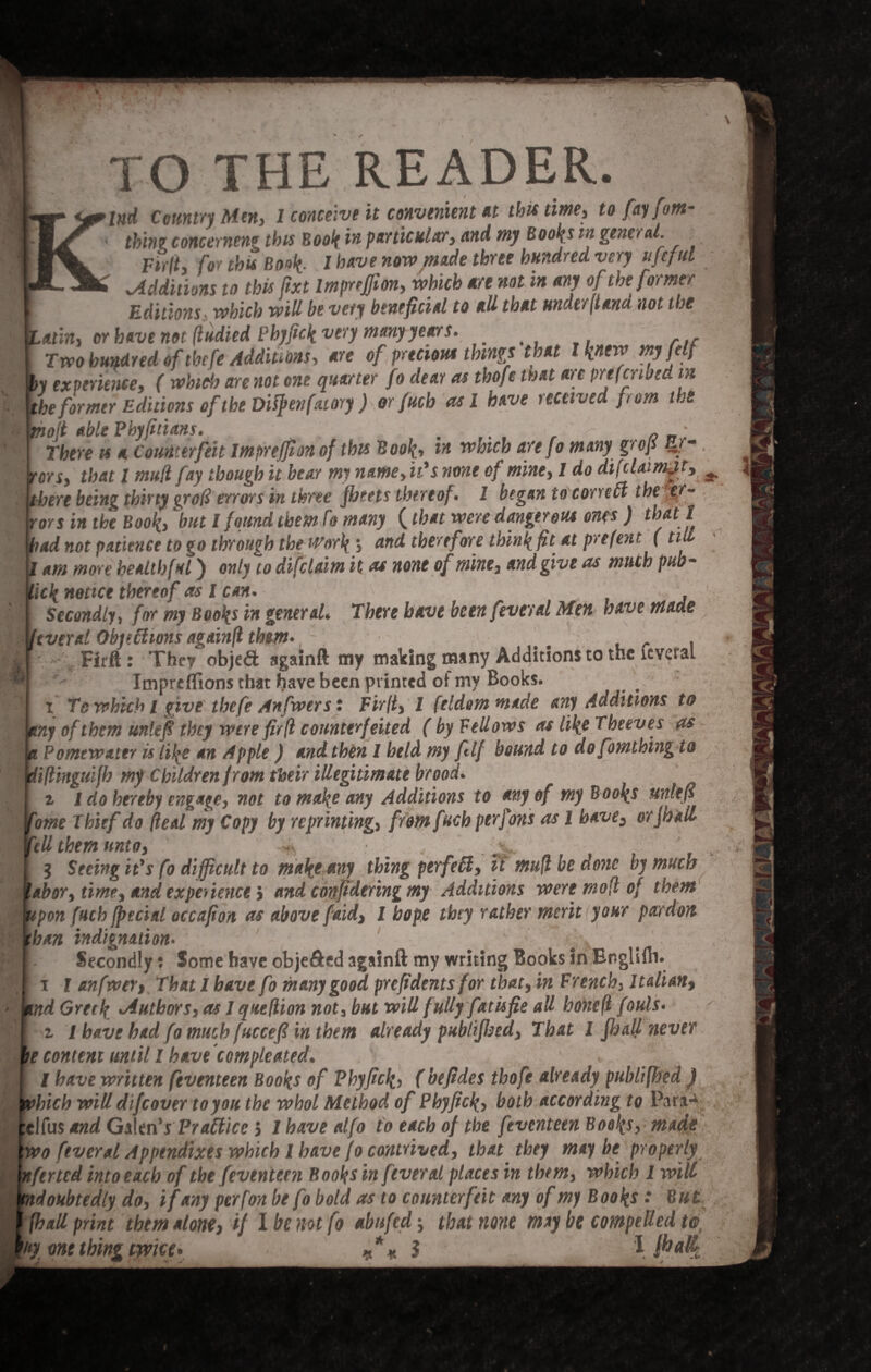 I XO THE READER. ind Country Men, 1 conceive it convenient at this time, to fay fom- thine concerneng this Book in particular, and my Books in genoal. Fir ft, for this Book,. I have now made three hundred very ufeful ^Additions to this fixt Impreffion, which are not in any of the former Editions which will be very beneficial to all that under (tana not the atin, or have not (tidied Phyfick very many years. Two hundred oftbefe Additions, are of precious things that l knew myfelf he former Editions of the Dityen fatory) orfucb as l have received from the toil able Fbyfitians. .... , 0 There is a Counterfeit impreffion of this Book, ** ™bicb are f° SroP ~f~ tors, that l mud fay though it bear my name, it's none of mine, 1 do dij claim^t, ^ there being thirty grod trims in three fbeets thereof. 1 began to con eft the er¬ rors in the Book, but l found them fo many (that were danger out ones ) that l ad not patience to go through the Work \ and therefore think fit at prefent ( till am more healthful) only to difcUim it as none of mine, and give as much pub- icknottet thereof as l can. , f Secondly, for my Books in general* There have been fever al Men have made tveral Objections againfl them. ; . . Firft: They objed againft my making many Additions to the icveral Impreflions that have been printed of my Books. _ i Te which l give thefe Anfwers: Firlt, I feldommade any Additions to ny of them unlef they were firfi counterfeited (by FeUows as like T beeves as : Pomewattr is like an Apple ) and then I held my ftlf bound to dofomthing to iftinguifh my Children from their illegitimate brood. z l do hereby engage, not to make any Additions to any of my Books unltff ome Thief do deal my Copy by reprinting, from fuch perfons as l have, or [nail 'ell them unto, ■*, . y,. 3 Seeing it's fo difficult to make any thing perfefl, it mud be done by much abor, time, and experience} and confidtring my Additions were mod of them tpon fuch fpecial occafion as above faid, l hope they rather merit your pardon ban indignation. u >v Secondly: Some have obje&ed againft my writing Books in EnglUli. i l anfrow, That l have fo many good preftdents for that, in French, Italian, nd Greek, Authors, as I quedion not, but will fully fatisfie all bonefl fouls, z / have had fo much fuccefi in them already publifbtd, That 1 pall never e content until I have compleated. I have written feventeen Books of Phyfick, (bejides thofe already publifhed ) hich will difeover to you the whol Method of Phyfick, both according to Para* :e\(as and Gskn's Practice, lhavealfo to each of the feventeen Books, made wo fever al Appendixes which I have fo contrived, that they maybe properly nftried into each of the feventeen Books in fever al places in them, which 1 will ydoubtedly do, if any perfon be fo bold as to counterfeit any of my Books: But (hall print them alone, if I he not fo abufed that none may be compelled to, 'fy one thing tyvice* «% 5 '