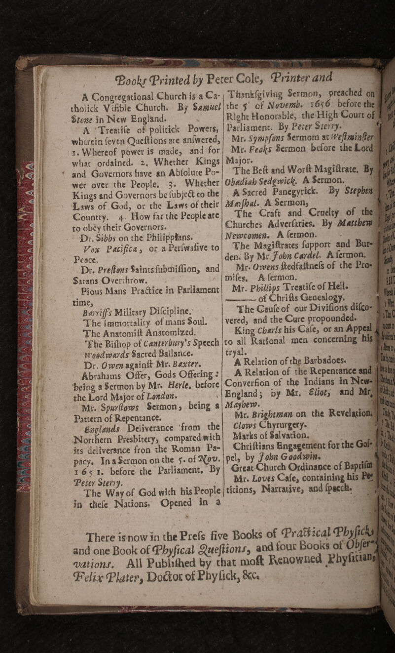 A Congregational Church is a Ca- Tbankfgiving Sermon, preached on « trn _u D-. c€f' Nnvpmh- 16<6 before the tholick Vifible Church. By $muel $tcnc in New England. A Treatife of politick Powers, wherein levin Queftions are anfwered, j. Whereof power is made, and for what ordained, x. Whether Kings and Governors have an Abloluce Po¬ wer over the People. 3. Whether Kings and Governors be iubjed to the Laws of God, or the Laws of their Country. 4 How far the People ate to obey their Governors. Dr. Sibbs on the Philippfens. Fox Pacifica., or a Periwafive to Peace. Dr. Prelions Saints fubmiffion, and Sitans Overthrow. Pious Mans Practice in Parliament time, Bar riffs Military Difcipline. The immortality of mans Soul. The Anatomift Anatomized. The Bilhop of Canterbury's Speech woodwards Sacred Ballance. Dr. Oivraagainft Mr. Baxter., Abrahams Offer, Gods Offering.* being a Sermon by Mr. Herlc. before the Lord Major of London. > Mr. Spurliows Sermon, being a Pattern of Repentance. Enelands Deliverance from the Northern Presbitery, compared with its deliverance fron the Roman Pa¬ pacy. In a Sermon on the ?. of ifov. 1 6 y 1. before the Parliament. By 'Peter Sttriy. - The Way of God with his People in ifaefe Nations. Opened in a £ the 5 of Novemb. i6s6 before the Right Honorable, the High Court of Parliament. By Peter Sterry. 'j Mr. Sympfons Sermom at WeflminQer • Mr. Feelps Sermon before the Lord Major. ■, ’:’aj The Bcft and Wotft Magiflrate. By Obadiab Sedgwick- A Sermon. A Sacred Panegyrick. By Stephen Mayjhd. A Sermon, The Craft and Cruelty of the v y* Churches Advcrfarics. By Mattbevt , New amen. A fermon. The Magiftrates fupport and Bur¬ den. By Ms. John Carded A fermon. Mr. Owens ftedfaftnefs of the Pro* mifes. A fermon. m Mr. Phillips Treatife of Hell, of Chrifts Genealogy. The Gaufe of our Divifions difeo- vered, and the Cure propounded. King Charts his Cafe, or an Appeal to all Rational men concerning his tryal. . f A Relation of the Barbadoes. A Relation of the Repentance and Converfion of the Indians in New- Englandj by Mr. Sliot, and Mr, Mayhew. Mr. Brightman on the Revelation. Clows Chyrurgery. Marks of Salvation. Chriftians Engagement for the Gof- pel, by John Goodwin. Great Church Ordinance of Baptifa Mr. Loves Cafe, containing his n“ titions. Narrative, and fpacch. There is now in thePrefs five Books ot <PraXikal(Pbyficb and one Book offPbyfical Queftions, and tour Books1 of UJ vationf. All Publilhed by that tnoft Renowned PbyliU ‘Felix (Plater, Do&oc of Pby lick, 8ec,