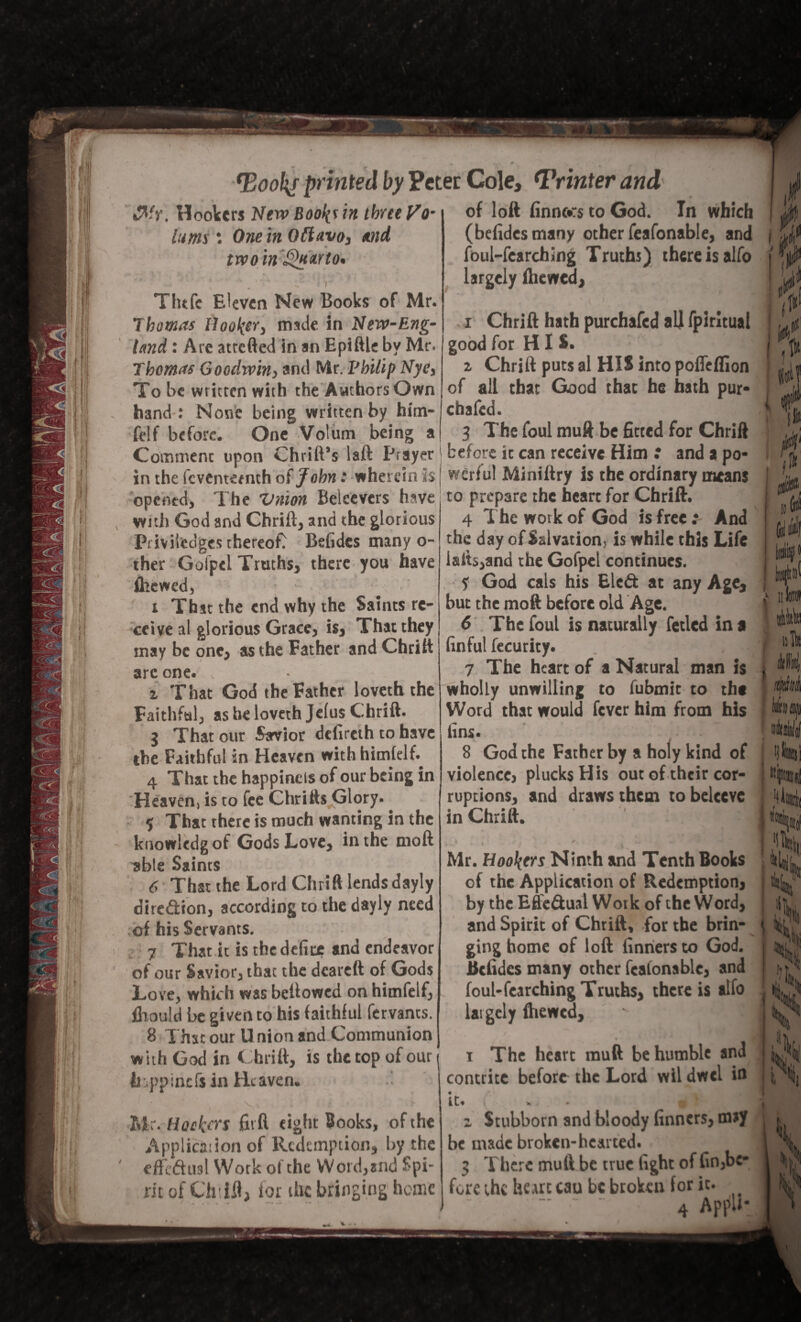 &'r. Hookers New Boo^ in three Vo- luma : One in Oftavo, and two in Quarto* Tlufe Eleven New Books of Mr. Thomas Hooker, mule in New-Eng¬ land : Are atrefted in an Epiftle by Mr. Thomas Goodwin, and Mr. Vbilip Nye, To be written with the Authors Own hand : None being written by him- felf before. One Volum being a of loft finnors to God. In which (belidesmany other feafonable, and foul-fearching Truths) there is alfo largely fhewed, i Chrift hath purchafed all fpiritual good for HIS. z Chrift puts al HIS into poffelfion of all that Good that he hath pur* chafed. 3 The foul muft be fitted for Chrift ■ % » ji v w ^ - * ~ w~m k' Comment upon Chrift’s laft Prayer before ic can receive Him : and a po in the feventemth of John: wherein h j werful Miniftry is the ordinary means opened, The Vnion Beieevers have to prepare the heart for Chrift. with God and Chrift, and the glorious Pmitedges thereof^ Betides many o- ther Gofpel Truths, there you have fliewed, ' x That the end why the Saints re¬ ceive al glorious Grace, is. That they may be one, as the Father and Chrift arc one. z That God the Father loveth the Faithful, as he loveth Jelus Chrift. 3 That our Sarvior dclircth to have the Faithful in Heaven with himfclft 4 That the happinels of our being in Heaven, is to fee Chrifts Glory. ? That there is much wanting in the kuowledgot Gods Love, in the moft able Saints 6 That the Lord Chrift lends dayly dire&ion, according to the dayly need of his Servants. 7 That it is the defice and endeavor of our Savior, that the dcareft of Gods Love, which was bellowed on himfelf, fhould be given to his faithful fervants. 8 I hat our U nion and Communion with God in Chrift, is the top of our liippinefs in Heaven. 4 The work of God is free : And the day of Salvation, is while this Life isfts,and the Gofpel continues. f God cals his Eleft at any Age, but the moft before old Age. 6 The foul is naturally fetled in a (inful fecurity. 7 The heart of a Natural man is wholly unwilling to fubmit to the Word that would fever him from his fins. - s 8 God the Father by a holy kind of violence, plucks His out of their cor¬ ruptions, and draws them tobelecve in Chrift. Mr. Hookers Ninth and Tenth Books of the Application of Redemption, by the Effe&ual Work of the Word, and Spirit of Chrift, for the brin¬ ging home of loft finriersco God. ttefidcs many other feafonable, and foul-fearching Truths, there is alfo largely fhewed, I Mr. Hookers fitft tight Books, of the Application of Redemption, by the pfT/'*4tin! Wrtrlf ni the Word.and f*oi- effcftual Work o! the Word,and Spi ric of Ch ill, for the bringing home i The heart muft be humble and contrite before the Lord wil dwd in kt* f * j » z Stubborn and bloody finners, m»y be made broken-hearted. 3 There muft be true fight of fin,be* fore the heart cau be broken for it. 4 AppU* i Hil i J,H & i