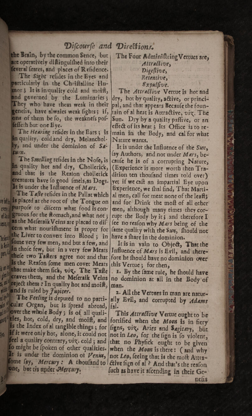 it Brain, by the common Sence, but re operatively diftinguifhed into their everal feates, and places of Rcfidence. The Sight refides in the Eyes and articulsrly in the Chriftalline Ho¬ nor; It is in quality cold and moift, nd gcverned by the Luminaries; They who have them weak i entfis, have alwaies weak figh n* of them be fo, the wcsknefs pof- [effeth but one Eye. g ■ The Hearing refides in the Ears 5 is in quality, cold and dry, Melanchol¬ ia and under the dominion of Sa¬ turn. 1 I The SmtUing refides in the Nofe, is in quality hot and dry, Chollerick, and that is the Realon chollerick creatures have fo good fmels,as Dogs. It is under the Influence of Mars. r The Tafie refides in the Pallat which l«ldy “ placed at the root of the Tongue on ... ii fll 1 Ai i M #• ^ /J a / a /I ta C J ? _ *Difcourfe and *Direttionf. m of if, is purpofe to dilcern what food Is con gruous for the ftomach,and what not ; as the Meferaik Veins are placed to dif cern whit nourifhment is proper for khe Liver to convert into Blood 5 in fome very few men, and but a few, and fjjn thofe few, but in a very few Meats F1 jthefe two Tafters agree not and that J is the Reafon fome men covet Meats ii |BI|that make them fick, vi\. The Tafte if1 craves them, and the Meferaik Veins '■>: C' jrejed: them: In quality hot and moift, Dili® and is ruled by Jupiter. (do The Feeling is deputed to no parti* j’kular Organ, but is fpread abroad, jd^ over the whole Body j is of all quali- ties, hot, cold, dry, and moift, and Is the Index ofal tangible things; for rit were only hot, alone, it could not _ cl a qualiry contrary, vi\. cold ; and 0 might be fpoken of other qualities. It is under the dominion of Venn*, ome fay. Mercury: A tboufand to L c, but cis upder Mercury, The Four AdminifhingVertues are, Attractive, ■ Digeftive, - Retentive, Sx pulfive. The Attractive Vertueis hot and . dry, hot by quality, adive, orprinci- k in their pal, and that appears Becaufe the foun- Ights; if, /tain of al heat is Attra&ive, vi\. The Sun. Dry by a quality paffive, or an effeft of its heat j its Office is to re¬ main in the Body, and cal for what Nature wants. It is under the Influence of the Sun, fay Authors, and not under Mars, be¬ caufe he is of a corrupting Nature, (Experience is more worth then Tra¬ dition ten thoufand times told over) yet if we caff an impartial Eye upon Experience, we dial find, That Marti¬ al men, call for meat none of the leaft} and for Drink the molt of all other men, although many times they cor¬ rupt the Body by it, and therefore I fee no reafon why Mars being of the fame quality with the Sun, fhould not have a lhare in the dominion. It is in vain to ObjeCt, That the Influence of Mars is Evil, and there¬ fore he lhould have no dominion over thisVertuc; for then, . 1. By the fame rule, he fhould have no dominion at all in the Body of man. t. All the Vertues in man are natur¬ ally Evil, and corrupted by Adams fal. This Attractive Vettue ought to be fortified when the Moon is in fiery figns, vi\. Aries and Sagitary, but not in Leo, fop the fign is fo violent, that no Phyfick ought to be given when the Moon is there: ( and why not Leo, feeing that is the moft Attra¬ ctive fign of al ? And that’s the reafon fucb as have it afeending in their Ge- nefis