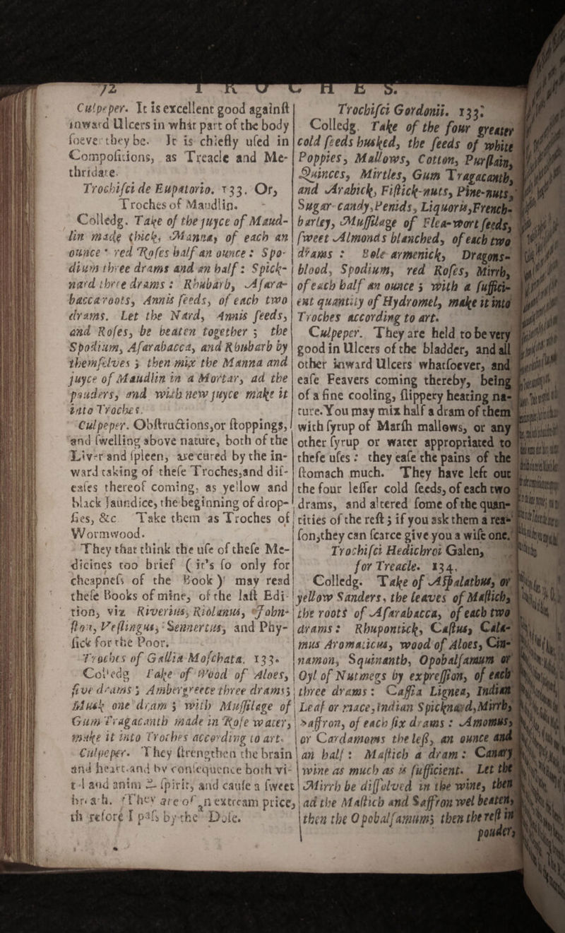 7- Culpeper. It is excellent good againft inward Ulcers in whir part of the body foeve they be- Jt is chiefly ufed in Compofidons, as Treacle and Me- thridare- Trocbifcide Eupatorio. T33. Or, Troches of Maudlin* Colledg. Taw of thejuyce of Maud¬ lin macle i(tick, Manna, of each an ounce ' red 1\pfes half an ounce: S po¬ dium three drams and an half: Ppick.- nafd three drams: Rhubarb, Mfara- betcca roots, Annis feeds, of each two drams. Let the Nard, 4mis feeds, and Rofes, be beaten together ; the Spodium, Afarabacca, and Rhubarb by themfdves j then mix the Manna and juyer of Maudlin in a Mortar, ad the ponders, rad wish new payee matte it iat/t Troches. Culpeper. Gbftructions,or flopping*, and (welling above nature, both of the Livrr and Spleen, are cured by the in¬ ward caking of thefe Troches.and dif* esies thereof coming, as yellow and black jaundice, the beginning of drop- Trochift:i Gordomi. 133, Colledg. fa^e of the four . greater cold feeds husked, the feeds of white Poppies, Mallows, Cotton, Pur plain, ftainccs, Mirttes, Gum Tragacantb, and Mrabick, Ft ffick-nuts, Pine-nuts, Sugar candy,Penids, Liquor is,French- barley, Muffdagt of Flea-wort feeds, fweet -Almonds blanched, of each two drams : Role armenick, Dragons - blood, Spodium, red Rofes, Mirth, of each half an ounce ', with a fuffici- tnt quantity ofHydromel, make it into Troches according to art. ,T Culpeper. They are held to be very good in Ulcers of the bladder, and all ether inward Ulcers whatfoever, and eafe Feavers coming thereby, being of a fine cooling, fiippery heating na¬ ture. You may mix half a dram of them with fyrup of Marfh mallows, or any other fyrup or water appropriated to thefe ufes. they eafe the pains of the ftomach much. They have left out the four lefler cold feeds, of each two drams, and a'tcred feme of the quan- It «/ & rV< Ces, &c Take them asTroches of. cities of the reft J if you ask them a rea« Wormwood. They that think the ufe of thefe Me¬ dicines too brief ( ir’s fo only for 1 fon,they can fcarce give you a wife one. Trochifei Hedicbrct Galen, for Treacle. 134, chcapnefv of the Book)’ may read Colledg. Take of MfpilatbfU, or thefe Books of mine, of the laft Edi [yellow Sanders, the leaves of M*ffich: ^ * St'* . 0 ' 6 Hr t i m tt J* * ^ 0 1 non, vix River ins, RioUmu, John-I the roots of •Afarabacca, of each two ft V T ft 1 _ , „ ^ Cf* . 1 4 * _ « • 1 ^ /1 *. % (Ion, Neflingut, Sennertus, and Phy- ftek for the Poor. Troches of Gallia Mofchata. 133 drams: Rhuponthk» Caffus, Cala¬ mus Aromaiiciu, wood of Aloes, Cin¬ namon, Squinantb, Opobalfamum or Col'edg fake of (Pood of Aloes, \Oyl of Nutmegs by exprefjion, of each V five dramsAmbergreece three drams',] three drams: C affix Lignea, Indian h'' n Mu* k one dram', with Muffilege of Leaf or nace, Indian Spicknad, Mirth, Gum T ragacantb made in 7(ofe water,: saffron, of each fix drams: Mmomus, % Mil make it into Troches according to art- \ or Cardamoms the left, an ounce and Culpeper. They ttrengthen the brain • an half: Maffick a dram: Canary _ fc\ Ify j . I 5 . hi /** f | % 1 • § » * /vi • w . It ' jl'i1 , * and heart-and bv conlequence both vi~ wine as much as is fufficient• Let the L t 1 and anim fpirit5 and caufe a fwcct ZM'mh be d'lffdved in the wine, then hr. arh. * l h^*y t?re of an mrcam pt icc^: ad the Mnfticb ^nd Saffron wei besten