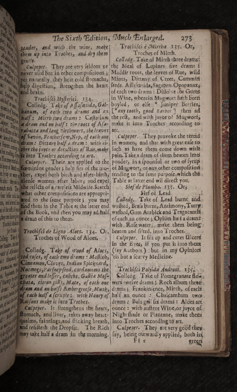 The Sixth Edition, ppudtr, and with the wine, matye them up into Troches, and dry them gut tty* j Culpeper* They are very icldom or — — ^ -- <Mu.cb Enlarged. 275 Trochifcl e fflirrha I ?5:. 'Or, Troches of Mirrh. CoUedg Take of Mirrh three drums' the Meal of Lupines five drams ^>^1% never ufed but in other compofitions j Maddir roots, the leaves of Rue, wild yijt nacuraliy they heat cold ftomachs, ! Mints, Dittany of Crect^Cummto • g,ltIHb(lp digettion, ftrengthen the heart feeds. Amfcfecida,S^gapen Qgopanax* c JHiSmki brain. I Njjlji 4(f Trcclifci HyfUrici. 134.. Coiledg. TaJ^ vf AiT*zfostida, Gal- )xnum, of each two d^^ms and at of each two drams: DifloUe the Gums in Wine, wherein Mug wort hath been boyled, or clfe * juniper Berries* [fany tooth, good Harotr ] then ad %&,' half: Mirrh two drams : Ca\tonum^ the reft, and with juyee o* Mugwort* K1* a dram and art half: the roots of A fa- make it into Troches according to ;5°^l of Irvin, Fextblrferv,Nt p, of each one j Culpeper, They provoke the terms e COUli inns coo abacca and tong Sirtbwo't, the leaves art. dram: Dittany half a dram: with ei- j in women, and chat with great eafe to 1a i. A I. A < . > A _- J . » . Cj. ' ... -J /* Tl . 1 __ la* « (t A A tt A «y A 4 ts *Aw4 ** A>«« A . / iam kltl I A rS fuch as hive them come down with pain.Take a dram of them beaten into pouder, in a fpoonful or two of fytUp of Mu^won, or auv other compofitioit tber tbepiiCf. or decoction ofKue^it^e Y jf lt *nt0 'troches according to art. ' w®Jitiilli'| ‘ Culpeper. Their are applied to the ^F^fKlilifoenuninegender.helpfitsofthemo- ftfinipoinnj!; tber, expel both birch and after-birth; tending to the fame purpole,which ftllfe; tltjay, clenfe women after labors «nd expel Table at latter end wil direct you. the relids ofa.care'els Midwife-Search what other compofitions are appropri¬ ated to the fame purpole 5 you may four IdlinoUU ms, 1 k oflilt SiefdePlumbo. 13$:. Or, Sief of Lead. , ,1 Coilfdg. Take of Lead burnt sM JWp| ft Id '0II4 find them ir. the Table at the latter end w-rfhed, Brafs burnt. Antimony,Tutty. .of the Book, and then you may ad half w«fh.-d,Gutn Arabickand Tragacsntht of each an ounce j Opium half a drams ■ with, RoCe water,,,-make them being ; Trocbifci da Ligno Aloes. 134. Or, beaten and lifted, inso Troches #FS a dram of this 10 them. Troches of Wood of Aloes, Culpeper. I: fits up and cures F in the Eyes, if you put it into them j Coiledg. Tafe of Wood of Aloes, (lay Authors) but in my Opinion E.j...r— .c... 1-j-..-a..,, ’[is hut a feurvy Medicine. ed rofes, of each two drams : Mefticb, Cinnamon,Cloves, Indian Spicfciard, (j Nutmegs,iJarfnep feed, cardamoms the greater and lejfer, cubebs, GJiia. Hof- chat*, citron jtills, M&Ce, of each one w jf0' yy dram md an half: Ambergreefe:Musl(,\& ,0* if id,, 4 Trochifcl Polyida Androm. Colledg Take of Pomegranate fl<J2 * wers twelve drams 5 Roch album three . ams; Ftankmience, Mirrh, ofeachr half an ounce : Chalfanthutn twcn drams; Buis gw fix drams : Aloes ait ounce : with aufterc Wine,or juyee of Nightftiade or Plantane, make then* into Troches according to art. Culpeper. They are very of each half a fern pie: with Honey of Raiforts m&!{e it into Troches. Culpeper. it firengtheos rhre heart, ftomacb, and liver, takes away heart- qualms, faintings,and ftfnking breath, and refiftech the Dropftc. The Rich may take half a dram in thp morning. [ fay, being outwardly applied, bothinv F f *