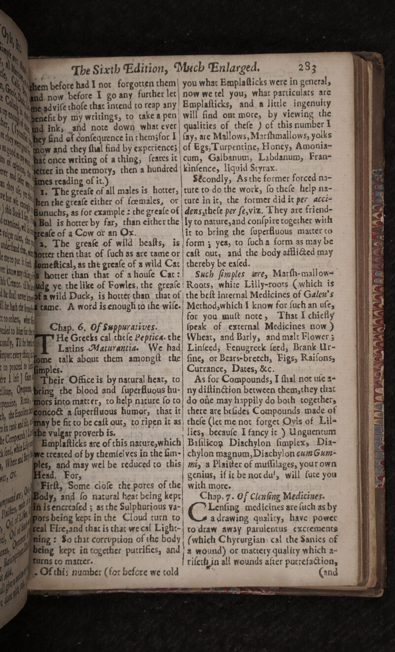 i^’ them before had I not forgotten them Mk now before I go any further let , ^l&advife thofe that intend to reap my Emplafticks, and a little ingenuity llK bll\tl,U . .> - . _ . _C^A __ Uu xi**wlnrr rhi* m . J\ Abenefit by my writings, to take a pen f' '■ 1 ind ink, .and note down whacever hey find ®Tconfeqircnce in chemjfor l nr'®' you what Emplafticks were in genera now we tel you, what particulars are , [C\ V ow and they (hat find by experience; k oL,!\^'feat once writing of a thing, feates it tt(t m Jitter in the memory, then a hundred la ,l 1 % J imes reading of it.) The greafe of all males is hotter, Sit Jihen the greafe either of foemales, or .I'^SooIk; “Bunuchs,as for «amPle * the grca£e o{ J^J'^Bul is hotter by far, than either the W,j’ 7 Wafe of a Cow or an Ox. ?„“ in 1. The greafe of wild beafts, is tm .”~*'“*i«0|btxer then that of fuch as are tame or , ,0?ut r'f«4 Jomeftical, as tfat greafe of a wild Cat , hotter than that of ahoufe Cat: ^btestor, tibiliiudg ye the like of Fowles, the greafe of a wild Duck, is hotter than that of i the beft internal Medicines of Galen’s tame. A word is enough to the wife. 11* Ml until II lit toll tit motb) ibfc. tildto Ikfafe, ChaP; 6- Of Suppurative*. He Greeks cai thefe Peptic*.* the Latins £Mcaur*nti<i* We had ome talk about them amongft the Imples. Their Office is by natural hear, to ring the blood and fuperfluous hu- ors into matter, to help nature To to oncoft a fuperfluous humor, that it may be fit to be caft out, to ripen it as the vulgar proverb is. | Emplafticks are of this nature,which litre treated of by chemleives in the fim- Head. For, will find out more, by viewing the qualities of thefe ) of this number I fay, are Mal!ows,Marftimailows, yolks of EgSyTurpentine, Honey, Amonia- cum, Galbanum, Labdanum, Fran- kinfence, liquid Styrax* SJcondly, As the former forced na¬ ture to do the work, fo thefe help na¬ ture in it, the former did it per acci- dcns>thefe per feyvix. They are friend¬ ly to nature,and confpire together with it to bring the fuperfluous matter to form \ yea, to fuch a form as may be caft out, and the body aifli&ed may thereby be eafed. Such fimples tare> Mar fh-mallow- Roots, white Lilly-roots (which is Method,which l know for fuch an ufe, for you mull: note , That I chiefly fpeak of external Medicines now ) Wheat, and Early, and malt Flower $ Linteed, Fenugreek feed, Brank Ur- fine, or Bears-breech, Figs, Raiions, Currance, Dates, &c. As for Compounds, I flial not ufe a- ny diftin&ion between them,they thac do one may happily do both together, there are befidcs Compounds made of thefe (let me not forget Oyls of Lil* lies, becaufe I fancy it ) Unguentum Bafilico^ Diachylon fimplex, Dia- _^ chylon magnum, Diachylon cutnGum and may wel be reduced to this! miy a Plaifter of muffilages, your own “ genius, if it be not du1, will fate you !cFirft, Some clofe the pores of the! with more. !ody, an,d fo natural heat being kept in isencreafed \ as the Sulphurious va¬ pors being kept in the Cloud turn to _ _o 4_. real Fire,and that is that wecai Light-} to draw away paruientus excrements ''Ljt?, ning: $0 chat corruption of the body j (which Chyrgrgian cal the Sanies of Ch3p, 7. Of Ctailing Medicines. ^^Lenfing medicines are fuch as by a drawing quality, have power being kept in together putrifies, and .a wound) or mattery quality which &r K - / • C j I ft 1 r / A • a VTOUiiuj uiauciy ijuatuy Tviuu.it a- turns to matter. I tifetfyn all wounds after putrda&ion, . Of tbf 5 number (for before wc told ’ (snd