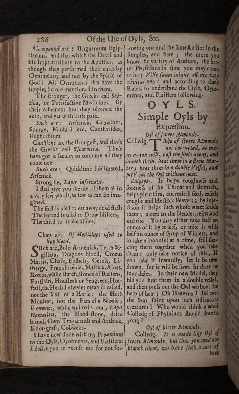 Compound are : Unguentum Egip- tlacum, and that which the Devil and his Imps attribute to the Apoftles, as though they performed their cures by Oyntments, and not by the Spirit of God : All Oymmcnts that have the fimples before mentioned in them. The Wronger, the Greeks call Sep¬ tic*, or Putrifadive Medicines. By their vehement heat they ulcerate the skin, and yet with little pain. Such are : Arfenick, Crowfoot, Spurge, Muftard feed, Cantharides, Euphorbium. Cau(licl?s are the ftrongeft, and thofc the Greeks call Sfcaroiica. Thefe have got a faculty to confumc all they come neer. Such are: Quicklime fub’imated, Arfenick. Strong be, Lapis infern&lis* I ftial give you the ufe of them al in a very few words,as few as can be ima¬ gined* The firft is ufed to eat away dead fltfh The fecond is ufed to Draw blifters. The third to makelflues. Chap* ult. Of Medicines ufed to (top blood. SUch are,Bole-Armcmck,Terra Si- gillata, Dragons blood. Crocus Martis, Chalk, Eglhels, Cerufs, Li¬ tharge, Frankmcenfe, Maftick,Aloes, Rofcin,white ttarch,Hones of Raifons, Purflain, Houflcck or Sengreen,Hor- flail,theHevb I alwaies mean fo called, not the Tail of a'Horfe : the Herb Moufear, not the Ears of a Maufe > Fleawort, white and red i oral, Lapis Hematites, the Blood-ftone, dried blood, Gum Tragacanth and Arabick, Knot-graB, Cobwebs. I have now done with my Protmium to the Oyls,Oyntmcms, and Plaifters: I defire you t© txcufc me for not fol- / / \ lowing one and the fameAuthor in the Simples, and here j the more you know the variety of Authors, the bet¬ ter Phyfichns in time you may come to be j Vide funm inique eft nec voto vivitur uno : and according to thefe Rules, fo uoderftand the Oyls, Oynt- ments, and Plaifters following. OYLS. Simple Oyls by Hxpreflion. .J Oyl of f veet Almonds. 3 Cclletlg.'nP1 A^e of fweet Almonds X not corrupted, as ma¬ ny as you will, caft the jhels away, and blanch them beat them in a done Mat¬ ter j beat them in a double Veffel, and preft out the Oyl without heat. Culpeper. It helps rougbnefs and forenefs of the Throat and ftomacb, helps pleurifics, encreafcth feed, eafeth coughs and He&ick Feavers} by inje¬ ction it helps fuch whofe water fcalds them ; ulcers in the bladder,reinSjand matrix. You may either take half an ounce of it by it felf, or mix it with half an ounce of fyrup of Violets, and fo take a fpoonful at a time, ftill <ha* king them together when you take them : only take notice of this, If you take it inwardly, let it be new drawn, for it will be fowr in three or four daies. In their new Model, they bid you heat them in a double vcflel, and then picfs out the Oyl without the help of heat} Oh Heavens l did ever the Sun fhine upon fuch ridiculous creatures 1 Who would think a whol Colledgof Phylitians fliould dotefo yong ? I Oyl of bitter Almonds. . Colledg. It is made like Oyl of fweet Almonds, but that jountednot blanch them, nor have fuch a care of i ' heat i