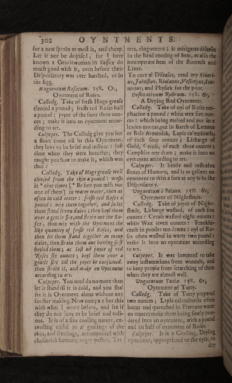 for a new Sprain as moft is, and cheap. Let it not be defpifeJ, for I have known a Gentlewoman in Sujfex do much good with it, even before their DiSpenSatory was ever hatched, or in the Egg. ilngntntnm Rofatum. iy8. Or, O yntment of Rofes* CoUedg. Take of frefli Hogsgresfe clenfed a pound $ frefli red Roles half a pound ; juyee of the fame three oun¬ ces j mske it into an oyntment accor¬ ding to art, Culpeper. The Colledg give you but a fhort come oft in this Oyntment,! they love to be brief and tedious: laft time when they were honefter* they taught you how to make it, which was thus: Colledg- Take of HogsgrcafervcU clenfed from the skin a pound : wafh it * nine times [* Be fure you mifs no: one of them^j in warm water, then as often in cold water : frejh red P^ofes a found : mix them together, and fain them fland [even dales > then boyl them !over a gentle {Ireland (train out the Ro- fes, then mix with the Oyntment the like quantity of fnfh red Roles, and then let them (land together as many dales, then (train them out having fir(l boy led them > at la (l ad juyee of red Ttyfcs fix ounces m, boyl them over a gentle fire till the juyee be confumed, then (train it, and make an Oyntment according to art* Culpeper. You need do no more than let It itand til it is cold, and you fhal fee it is Oyntment alone without any further making.Mow compa e but this with what l wrote before, and fee if they do not love to be brief and tedi¬ ous. Ic is of a fine cooling nature, ex¬ ceeding ufeful in al gaulings oi the skin, and {ratings, accompanied with Icrick hUniors,* angry puftu*s; Tet # ters, ringworms } it mitigates difeafe* in the head coming of hear, as alfothe intemperate heac of the fiomach and Liver. To cure a! Difcafes, read my Riveri- us,jobn(lon, Kiolanus^eflinguSiSen' nertus, and Phyfick for the poor. Deficc<HivumT{ubrum. 158. Or, * A Drying Red Oyntment. Colledg• Take of oyl of RoSes om- phacine a pound : white wax five oun¬ ces : which being melted and put in a leaden mortar,put in Earth of Lemnos or Bole Armenick, Lapis calaminarls, of each four ounces } Litharge of Gold, < erufs, of each three ounces} Camphire one dram } make ic into an oyntmcnc according to art. 'T-j Culpeper. It binds and reftrains fluxes of Humors-, and is as pliant an oyntment to skin a fore as any is in the Difpenfatory.' • , -J Vngtientum e Solano. i?8*. Or, Oyntment of Nightfhade. CoUedg. Take of juyee of Night- fliade. Litharge waffled, of each five ounces: Cerufs W3fhed eight ounces: white Wax (even ounces: Trsnkin* cenl'e in pouder ten drams: oyl of Ro- fes often wafhed in water two pound: make it into an oyntment according to art. Culpeper. It was invented to take away inflamations from wounds, and to keep people from Scratching of them when they are alraoft well. ‘ 1 Vnguentum Tutut. x 58. Or, Oyntment of Tutty. : Colledg. Take of Tutty prepared two ounces; Lipis calaminaris often burnt snd quenched in Piantanc water an ounce} make them being finely pou- dered into sn oyntment, with a pound ’ and an half of oyntment of Rofes* ^ | Culpeper. It is a Cooling, Drying ! oyntment, appropriated to the eyes, to » W J