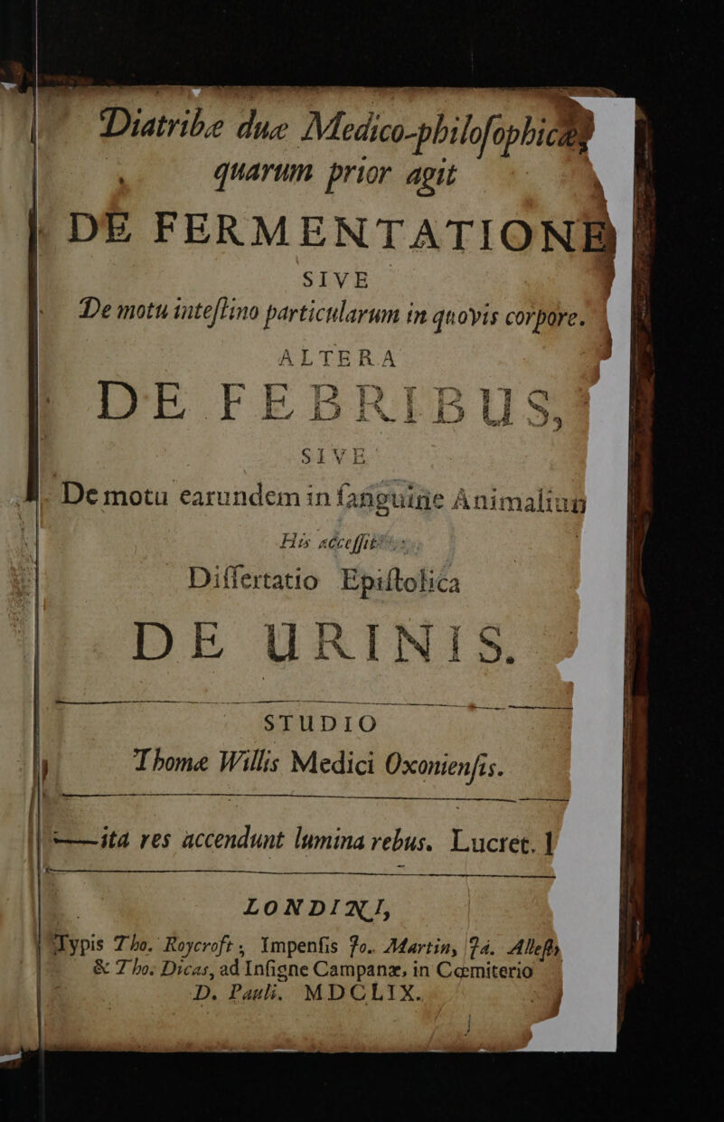 co Dutribe due Medico-pbi lofophiczg quarum prior agit | i |. De motu earundem in fanguine Animaliun His acce fibt: | — Differtatio Epiftolica DEITJURINIS.: STUDIO Ibome Wills Medici Oxonienfis. NEED —— LONDINI, Wypis 7o. Koyeroft, Ympenfis fo. Martin, 24. Alleft & 7 bo; Dicas, ad Infigne Campanz, in Caemiterio D. Pauli. MDCLIX. 4 4