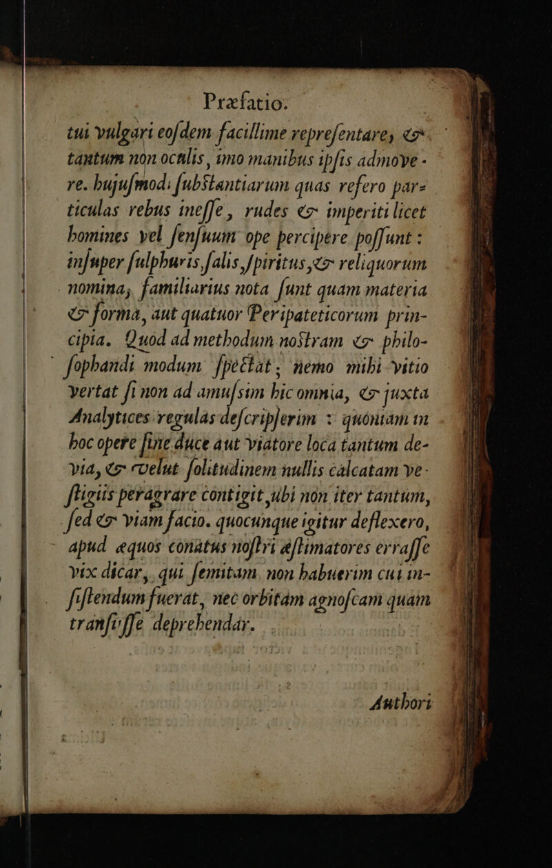 Prafatio. tui vulgari eofdem facillime reprefentave, e tautum non octilis, imo manibus ipfis admoye - re. buju mod: [ubSlantiarum quas refero par- ticulas rebus ineffe, rudes «g- imperiti licet bomines. yel fenfuum ope percipere. poffunt : in[nper [ulpburis falis Jpiritus t» reliquorum nomina; familiarius nota. [unt quam materia «7 forma, aut quatuor Peripateticorum. prin- cipia. Quod ad methodum noslram «7: philo- - fophandi modum. fpettat; nemo mibi vitio Yertat fi mon ad amu[sim bic omnia, «7 juxta Analytices: regulas defcrip]erim 3: quóntam m boc opere [ine duce aut viatore loca tantum de- yia, € coelut- folitudinem nullis calcatam ve - figs peragvare contigit ubi non iter tantum, Jed «v viam facio. quocunque igitur deflexero, apud equos conatus no[lbi afHimatores erraffe vix dicar, qui femitam. non babuerim cui in- fiflendum fuerat, nec orbitám agnofcam quam tranfiffe deprebendar. Antbori