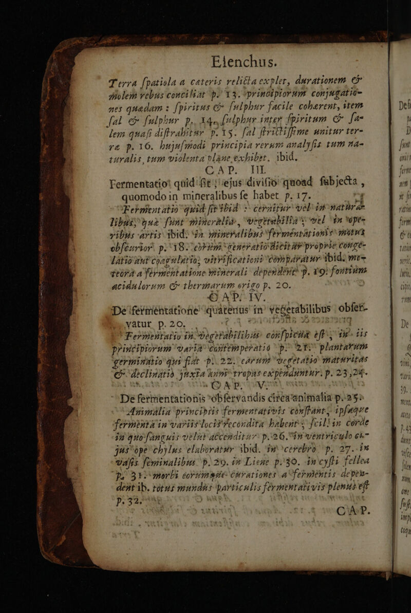 T erya fpatiola a. cateris velitla expler, durationem € diolem vebus conciliat p. 13. principiorum conjugatio- nes quadam s [piritus && [nlphur facile coberent, stem fal em fulphur. p., Aqu, [nlphum inter, fpiritum C fa lem quafi diftrabitur p. Ys. fal flvictiffme untur ter- r& p. 16. buju[modi principia verum analyfis tum na- utralis tum violenta blàne exhibet. ibid. PELA PICHE Fermentatio! qaid fit ; ejus divi(io quoad fab jecta quomodo in mineralibus fe habet p. 17. 1 Feknient atio quid [ig Wbid' »- cerairuv vel 12 natir a- libus; jua funt mincrhlias, Vegktalilia s wel $2 *ópe- vibis artis bid: da. gnüneralibus ferméntat ione vwotwas obféurior. p. 38. eh Em generatio icit iv proprie Cofgé- latis uut coagulntio; witrificationi cómpdratur ibid: m- t£07A A férmentatione Winerali dependeye p. vor foium acidalorum C tberimarum origo p. 20. CAPCIN. € De iferméhtátione quáterius in^ ve&erabilibus obfet- vátur.p.20, ;. ^ vet. 91002988 39 991879009 Fermentatio in Dogerabilibis cosfpicsia eff, ig^ dis principiorum. vAYIA cantemperatio p. QTV plantarum germinatio qui fiat -p.. 22... edem De getatyo maturitas € declinatio 3nxta humi tropus ex penamntur. p. 23,24. De fermentationis obfervaudis cirea'animalia p.55: Aaimalia princibits fermentativis conffant, ipfaque Jermintà in va?iis locifTecondita babent. feillin corde ju quo fanguis veles atcendituv: p.23 6. In wentviculo e jus ópe chylus elaboratur ibid. Iwcerebro | p. 27..in vafis feminalibus: p. 29. i& Liene p.30. in cyfti fellea qu 3r-merbi cortmsse: curationes a fermentis depeh- deatib. totus mundas particulis fevmentativis plenus eff p. 32,4 | Wa A? f f 4 , (ul