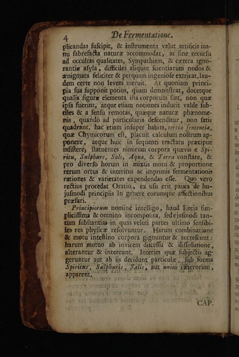 P, gage Ape b. x iJ y De Fermentatione. nu fabrefadta nature accommodat, ac fine recurfu ad occultás qualitates, Sympathiam, & cxtera igno- rantiz áfyla, difficiles aliquot fcientiarum nodos & aenigmata feliciter & perquam ingeniofe extricat, lau- dem certe non levem meruit. At quoniam princi- pia fua fupponit potius, quam demonflrat, docetque qualis figure elementa ifia corporum fint, non quz ipfa fuerint, atque etiam notiones inducit valde fub- tíles & a fenfu remotas, queque naturz phanome- nis, quándo ad particularia. defcenditur, non fatis quadrant. hac etiam infuper habita, zeriie. fententia, quz Chymicorum eft, placuit. calculum noftrum ap- ponere, atque huic in fequenti tractatu. precipue imfiftere; ftatuentes nimirum corpora quavis e Spi- ritu, Sulphure, Sale, Aqua, & Terra conftare, & pro diverfo horum in mixtis motu & proportione rerum Ortus & interitus ac imprimis fermentationis rationes & vatietates expendendas effe. Quo vero feQius procedat Oratio, ex ufu erit. pauca de hu- jufmodi principiis in genere eorumque affectionibus prarfari. us Principiorum nominé intelligo, haud Entia fim- pliciffima & omnino incompof:ta, fedejufmodi tan- ADDEEB, 500.2 07. cual SON MDC