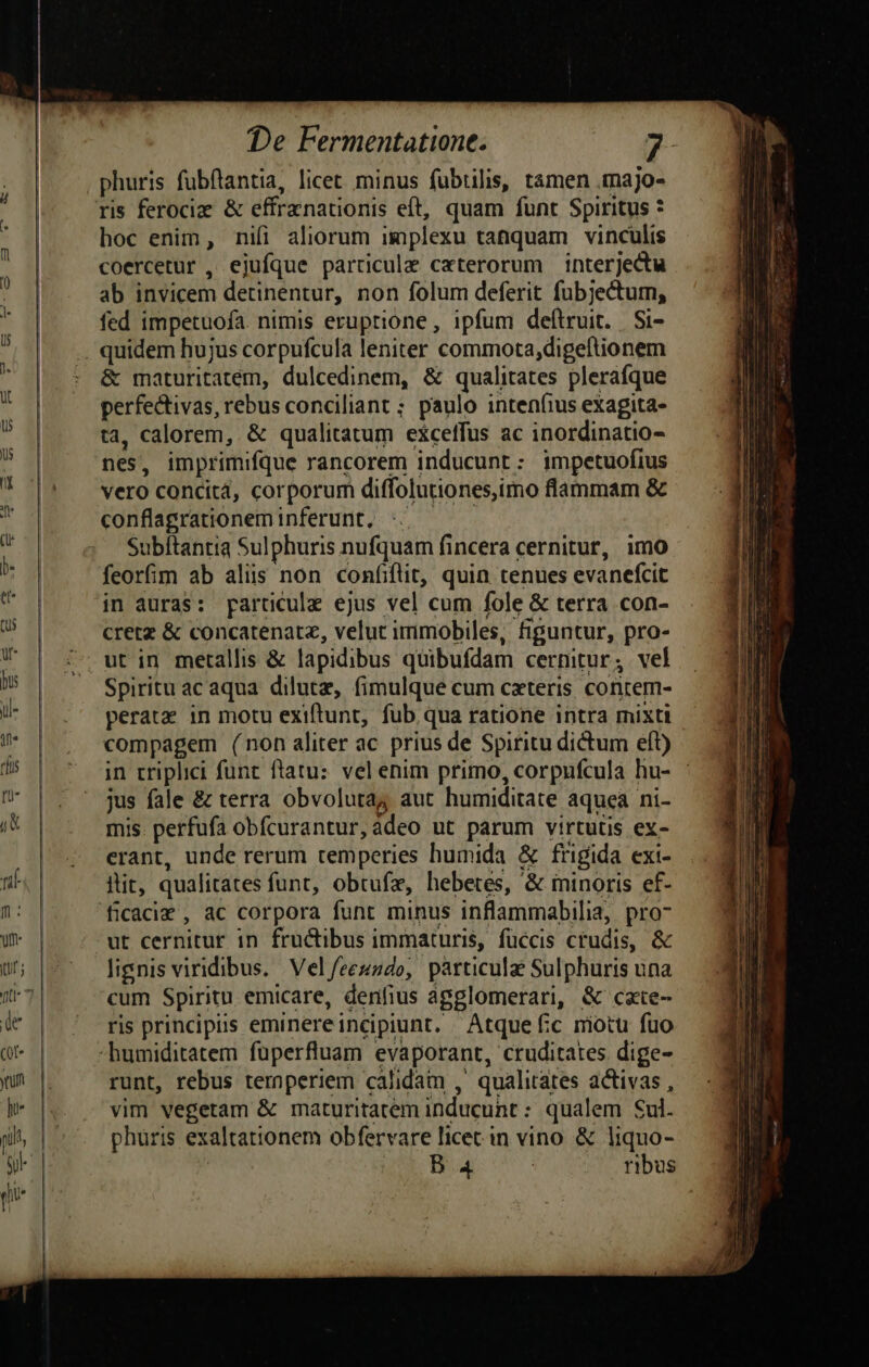 phuris fubftantia, licet minus fubtilis, tamen .majo- ris ferocie &amp; effrznationis eft, quam funt Spiritus * hoc enim, nifi aliorum implexu tanquam vinculis coercetur , ejufque particula c«terorum interjectu ab invicem detinentur, non folum deferit fubjectum, fed impetuofa. nimis eruptione, ipfum deftruit. | Si- &amp; maturitatem, dulcedinem, &amp; qualitates plerafque perfectivas, rebus conciliant ; paulo inten(ius exagita- ta, calorem, &amp; qualitatum exceffus ac inordinatio- nes, imprimifque rancorem inducunt: impetuofius vero concita, corporum diffolutiones,imo flammam &amp; conflagrationeminferunt, :/ — Subítantia Sulphuris nufquam fincera cernitur, imo feorfim ab aliis non confiflit, quin tenues evanefcit in auras: paracule ejus vel cum fole &amp; terra con- cretz &amp; concatenatz, velut immobiles, figuntur, pro- Spiritu ac aqua dilutz, fimulque cum cxteris contem- perate in motu exiftunt, fub qua ratione intra mixti in triplici funt ftatu: vel enim primo, corpufcula hu- jus fale &amp; terra obvolutaj aut humiditate aquea ni- mis. perfufa obfcurantur, adeo ut parum virtutis ex- erant, unde rerum temperies humida &amp; frigida exi- iit, qualitates funt, obtufz, hebetes, &amp; minoris ef- ficaciz , ac corpora funt minus inflammabilia, pro-7 ut cernitur in fructibus immaturis, füccis crudis, &amp; lignis viridibus. Vel /feeszdo, particulae Sulphuris una cum Spiritu emicare, denfius agglomerari, &amp; cxte- ris principis eminereincipiunt. Atque fc motu fuo runt, rebus ternperiem calidam ,' qualitates activas , vim vegetam &amp; maturitatem inducunt : qualem Sul. phuris exaltationem obfervare licet in vino &amp; liquo- | De Bua ribus