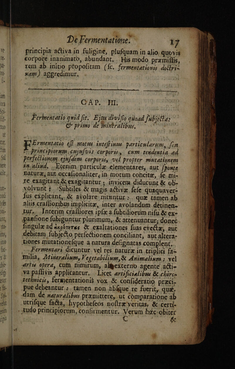 ———— principia activa in fuligine, plufquam in alio, quovis corpore inanimato, abundant. His modo pramiflis, rem ab initio ptopofitam (fc. ferzentatioui dotlri- xam) aggredimur, CAP. HI. Ferhentatio quid fit. Ejra divifto qioad | uoa: (CC pmo de miniralibus, ia oi | Ermetatoo efe motus. intéfhinus particularum, is n principiorum enjufvis corporis, eum. teudentia .ad perfeclunem ejufdem. corporzs, vel propter mutationem 2n. alid. ,.Etenim. particula .elementares,. aut fponte natura, aut occafionaliter, in. motum cohcitz, fe. mi- 1e exagitant &amp; exagirantur ;. invicem diducunt &amp; ob- volvunt 1. :Subüiles &amp; magis activze. fefe: quaquaver- fus explicant, &amp; avolare- nituntur : qu&amp; tamen.ab alis craffioribus implicite, inter avolandum.detinen- fingula ad 4xpámrres &amp; exaltationes fuas evects, aut JFermtitari, dicuntur. vel res naturz in. triplici fa- ert: opera, cutn, nimirum, allpexterno agente adi» va paflivis applicantur. Licet artificialibus &amp; chirc- zechnicr , fermentationis vox..&amp; confideratio praci. pue debeantur ;. tamen non abíque re fuerit, qua. dam de saturalibus prxmittere,.ut cómpararione a utrifque fa&amp;a, hypothefeos noftra veritas, &amp; certi- s ! &amp;