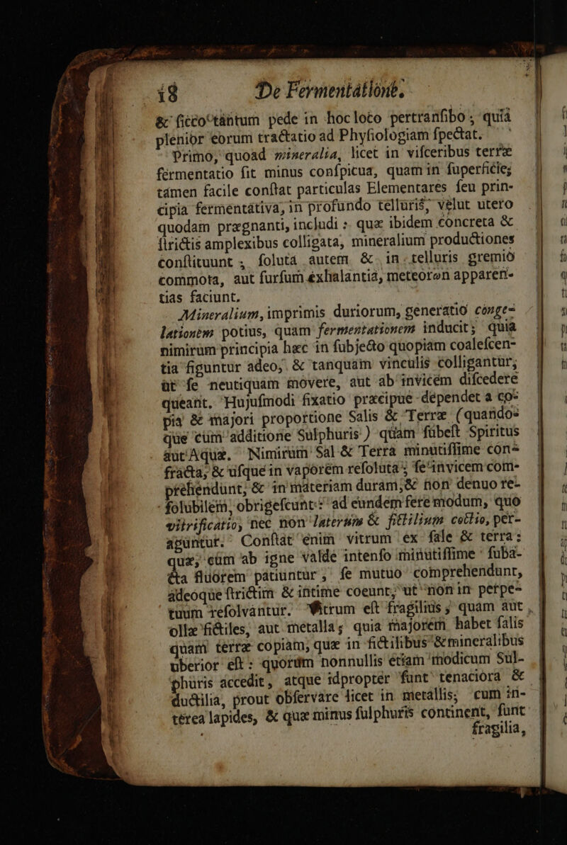 e EU D y* *i TRA &amp; ficco^tántum pede in hocloto pertranfibo ; quía plenior eorum tractatio ad Phyfiologiam fpecdtat. ' Primo, quoad wiseralia, licet in. vifceribus terree férmentatio fit minus confpicuz, quam in fuperfiie; cámen facile conftat particulas Elementares feu prin- cipia fermentátiva, in profundo tellüri$; velut utero quodam przgnanti, includi :. quz ibidem concreta &amp; firictis amplexibus colligata, mineralium productiones Confituunt , folutà autem &amp;. in.telluris gremio commota, aut furfum éxhalantia, meteoron appareri- tias faciunt, | Mineralium, imprimis duriorum, generatio cózge- lationéggs potius, quam fermentationem inducit ; quia nimirum principia hac in fubje&amp;o quopiam coalefcen- tia fipantur adeo;. &amp; tanquam vinculis colligantür; üt fe neutiquam movere, aut ab invicem difcedere queant. Hujufmodi fixatio precipue dependet a co* pia &amp; dnajori proportione Salis &amp; Terre (quandos que cüm additione Sulphuris) quam fübeft Spiritus aucAqux. Nimirum $al &amp; Terra minutiffime cón« fracta; &amp; ufquein vaporem refoluta ; feit vicem com- tehendunt; &amp; in materiam duram;&amp; non denuo re- - folubileii; obrigefcunt:£ ad eundem fere modum, quo vilrificatio, nec non laterum &amp; fitlilium cetlio, pet- apuntur. Conftat enum vitrum ex- fale &amp; terra: ux, cüm ab igne valde intenfo qhinutiffime * fuba- &amp;a fluorem patiuntur, fe mutuo comprehendunr, ádeoque ftrictim. &amp; intime coeunt, ut non um petpe- tuum refolvantur. ollx'fi&amp;iles, aut metalla; quia majorem habet falis quam terre copiam, qua in fi&amp;ilibus'&amp; mineralibus uberior eft; quordm nonnullis etíam 'rmodicum Sul- phüris accedit, ; ductlia, prout obfervare licet in metallis; cum in- térea lapides, &amp; qua mirus fulphuris continent, funt | fragilia,