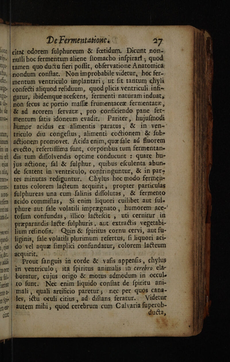 citat odorem fülphureum- &amp; fotidum. Dicunt non- mulli hoc fermentum aliene. ftomacho infpirart ; quod tamen quo ductu fieri poffit, obfervatione Anatomicá nondum conftat. Non improbabile videtur, hoc fer- mentum ventriculo implantari ; ut fit tantum chyli | confecti aliquod refiduum,. quod plicis ventriculi infi» gatur, ibidemque acefcens, fermenti: naturam induat, non fecus ac portio maffe frumentacez fermentatz , |&amp; ad acorem fervauz , pro conficiendo pane fer- mentum fatis idoneum evadit, Pariter, hujufmodi humor acidus ex álimentis paratus, &amp; in-ven- tricnlo diu congeflus , alimenti coctionem | &amp; fub» a&amp;ionem promovet. Acida enim, qux fale ad fluorem evecto, refertiffima funt, corporibus tum fermentane dis tum diffolvendis optime conducunt : quare hu- jus actione, fal &amp; fulphur, quibus efculenta abun» de fcatent in ventriculo, confringuntur, &amp; in par» | tes minutas rediguntur. Chylus hoc modo fermen- tatus colorem lacteum acquirit, propter particulas | fulphureas una cum falinis diffolutas , &amp; fermento | acido commiftas, Si enim liquori cuilibet aut ful- | phure aut fale volatili imprzgnato , humorem: ace-' | tofum confundas , illico: Jactefcit , uti cernitur in praparandis- lacte. fulphuris , aut: extractis vegetabi- lium réfinofis; Quin &amp; fpiritus cornu cervi, aut fu- Jiginis, fale volatili plurimum refertus, fi liquori aci- do: vel aqua fimplici confundatur, colorem lacteum acquirit, | | ii| Prout fanguis in corde &amp; vafis appenfis, chylus 4ot| 4n ventriculo ; ita fpiritus animalis 1n: cerebro. elá- ,fil.| boratur, cujus origo &amp; motus admodum in occule wür| to funt. Nec enim liquido conftat de fpiritu. ani- qp | mali, quali artificio paretur; nec per quos caná- jS | Jes, ictu oculi citius , ad. diftans. feratur. Videtur 5d | &amp;utem mihi, quod cerebrum cum Calvaria fuperob- citt ducta, 0t thi. fpi: Kus, er. üge dU» T ji de dide ttum, [Inu mi ue ejut | lid (Tinte rine ime cfem Inti qmi meti qu n qu Dur