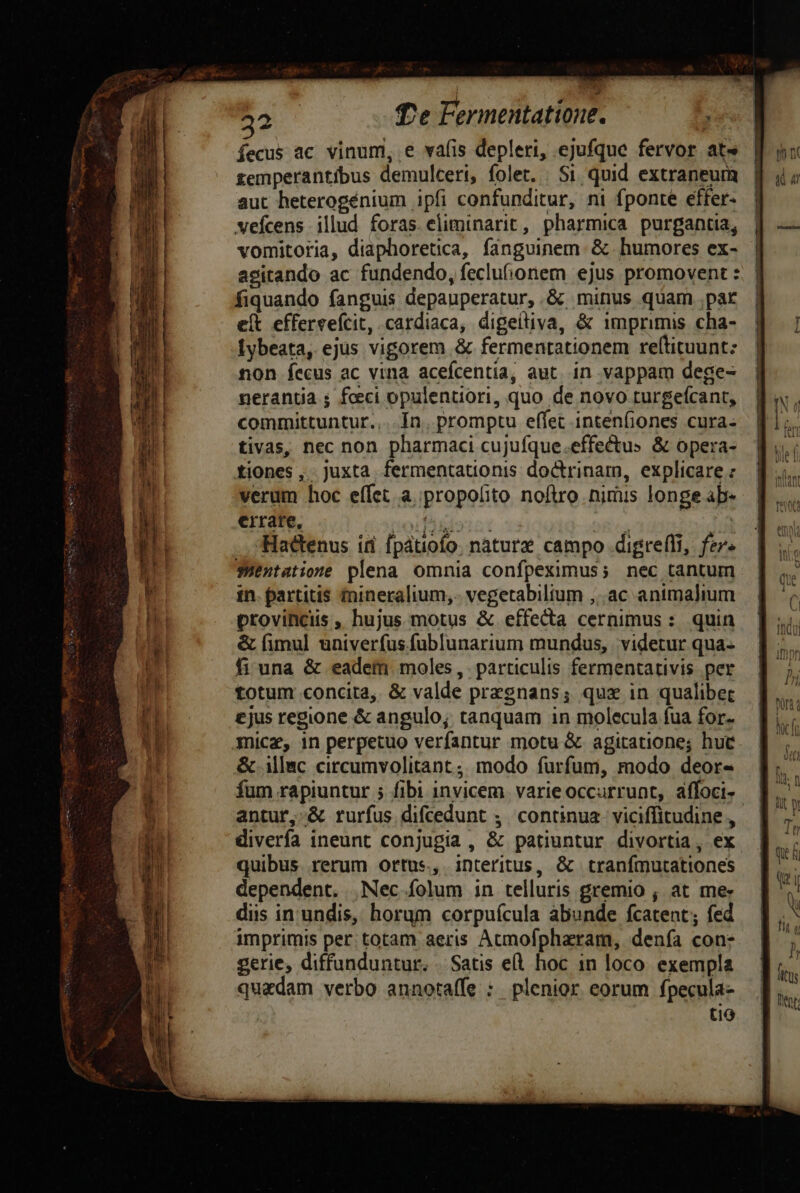 íecus ac vinum, e vafis depleri, ejufque fervor at» zemperantíbus demulceri, folet. . Si quid. extraneum aut heterogénium ipfi confunditur, ni fponte effer- vefcens illud foras eliminarit, pharmica. purgantia, vomitoria, diaphoretica, fanguinem. & humores ex- agitando ac fundendo, feclufionem ejus promovent : fiquando fanguis depauperatur,.& minus quam pat e(t effervefcit, cardiaca, digeiliva, & imprimis cha- [ybeata, ejus vigorem & fermentationem reftituunt: non fecus ac vina acefcentia, aut. in vappam dege- neranta ; feci opulentiori, quo de novo turgefcant, committuntur... Ín. promptu effet intenfiones cura. tivas, nec non pharmaci cujuíque.effectus & opera- tiones, juxta fermentationis doctrinam, explicare : verum hoc effet a propofito noftro nirüis longe ab- errate, oifiiorat : | Hactenus id fpátiofo. naturz campo digreffi, fer» sHentatione plena omnia confpeximus; nec tantum in. partitis fnineralium,- vegetabilium ,..ac animalium provinciis , hujus motus & effecta cernimus: quin & (imul univerfus.fublunarium mundus, | videtur qua- fi una & eadem moles, particulis fermentativis per totum concita, & valde presnans; qux in qualibec ejus regione & angulo; tanquam in molecula fua for. mice, in perpetuo verfantur motu & agitatione; hue & illac circumvolitant; modo furfum, modo deor- fum rapiuntur ; fibi invicem. varie occurrunt, affoci- antur, & rurfus difcedunt ,. continua. viciffitudine , diverfa ineunt conjugia , & patiuntur divortia, ex. quibus rerum ortus, interitus, & tranfmutationes dependent. Nec folum in telluris gremio , at me: diis in undis, horum corpuícula abunde fcatent; fed imprimis per: totam aeris Acmofpharam, denfa con- gerie, diffunduntur. Satis el hoc 1n loco. exempla quadam verbo annotaífe : plenior eorum fpecula- tio