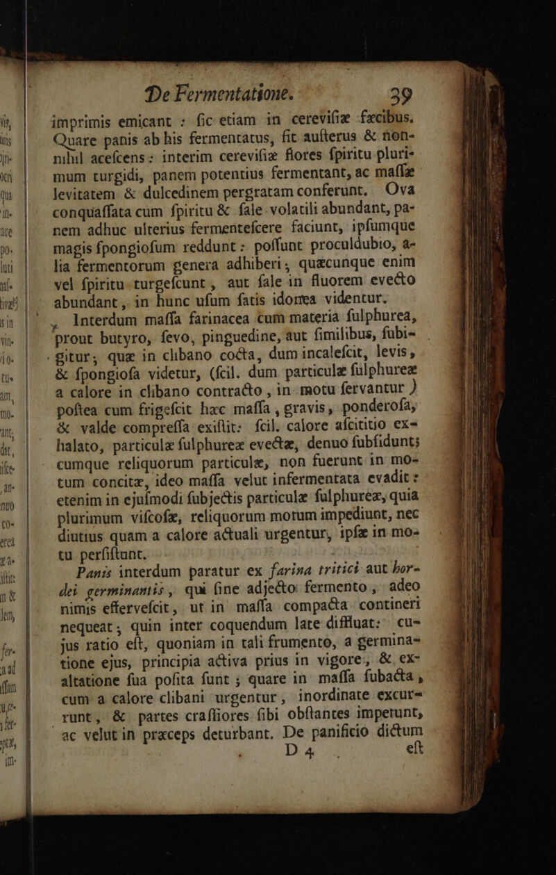 imprimis emicant : fic etiam in cetevifiz fxcibus. Quare panis ab his fermentatus, fit aufterus & ftion- nihil acefcens: interim cerevifiz flores fpiritu pluri- mum turgidi, panem potentius fermentant, ac maffa levitatem & dulcedinem pergratam conferunt. Ova conquaffata cum fpiritu & fale volatili abundant, pa- nem adhuc ulterius fermentefcere faciunt, ipfumque magis fpongiofum reddunt :. poffunt. proculdubio, a- lia fermentorum genera adhiberi, quacunque enim vel fpiritu. turgefcunt , aut fale in fluorem evecto abundant , in hunc ufum fatis idorea videntur. , interdum maffa farinacea cum materia fulphurea, prout butyro, fevo, pinguedine, aut fimilibus, fubi- & fpongiofa videtur, (fcil. dum particule fulphurez a calore in clibano contracto , in-- motu fervantur ) poftea cum frigefcit hac maffa , gravis, ponderofa, & valde compreffa:exiflit: fcil. calore afcitiuo ex- halato, particula fulphurea eve&e, denuo fubfidunt; cumque reliquorum particule, non fuerunt in mo- tum concitz, ideo maffa velut infermentata evadit : etenim in ejufmodi fubjectis particule fulphurez, quia plurimum vifcofz, reliquorum motum impediunt, nec diutius quam a calore actuali urgentur, ipfe in mo- tu perfiftunt. | Panis interdum paratur ex fariza tritici aut bor- dei germinantis , qui fine adjecto fermento , adeo nimis effervefcit, ut in mafía compacta contineri nequeat, quin inter coquendum late diffluat: ^ cu- jus ratio eft, quoniam in tali frumento, a germina- tione ejus, principia activa prius in vigore, &.ex- altatione fua pofita funt ; quare in. maffa fubacta , cum a calore clibani urgentur, inordinate excur- runt, & partes craffiores fibi obftantes impetunt,