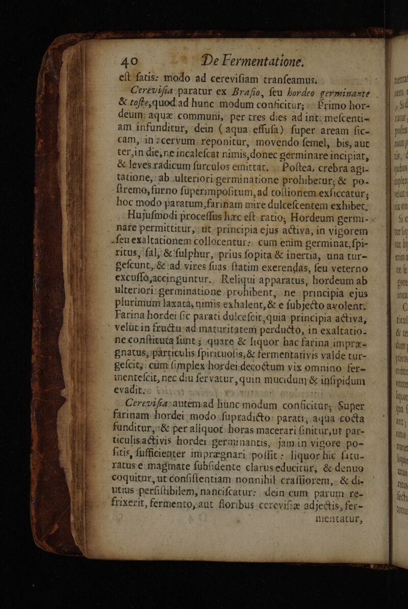 eit fatis: modo ad cerevifiam tranfeamus. | Ctrévifa paratur ex Brafio, feu Lbordeo germiuante &amp; toffe,quod.ad hunc. modum conficitur; Primo hor- eum; aqua. communi, per tres dies ad intu mefcenti- am infunditur, dein ( aqua effufa) fuper aream fic- cam, in ?cervum. reponitur, movendo femel, bis, aut ter,in die,ne incalefcat nimis,donec germinare incipiat, &amp; leves radicum furculos emittat. .. Poftea, crebra agi- taione, ab ulteriori germinatione prohibetur; &amp; po- Ítremo,furno füperimpofitum, ad tollionem exficcatur; hoc modo paratum farinam mre dulcefcentem exhibet. Hujufmodi proceffus hac eft. ratio; Hordeum gertni- nate permittitur, : ut principia ejus activa, in vigorem feu exaltationem collocentur. cum enim germinat, fpi- ritus, fa], &amp; fulphur, prius fopita &amp; inertia, una tur- Sefcunt,.&amp; ad vires fuas ftatim exerendas, feu veterno excuffo;aceinguntur.. Reliqui apparatus, hordeum ab ulteriori: germinatione prohibent, ne principia ejus plurimum laxata, nimis exhalent, &amp; e fubje&amp;o avolent; Farina hordei (ic parati dulcefcir;quia principia activa, ne conftituta funt j. quare &amp; liquor hac farina immpra- gnatus; particulis fpirituofis,&amp; termentativis valde tur- geícit,: cuim fimplex hordei decoctum vix omnino fer- inentefcit, nec diu fervatur, quin mucidum &amp; infipidum evadit;« ; : (o ritu 133 (0 Cerevifia:autemad hünc modum conficitür, Super farinam. hordei; modo .füpradi&amp;o: parati, aqua cocta funditur,:&amp; per aliquot. horas macerari (initur,ut par- ticulisactivis hordei germinantis, jamin vigore po- fitis, fufficienter impragnari pollit : liquor hic. fita ratus e. magmate fübfidente claruseducitur, &amp; denuo coquitur, ut confiflentiam nonnihil crafíiorem,. &amp; di- utius -perfiftibilem, nancifcatur: dein cum. parum re- frixerit, fermento, aut. floribus cerevifiae adjectis, fer- mentatur, -
