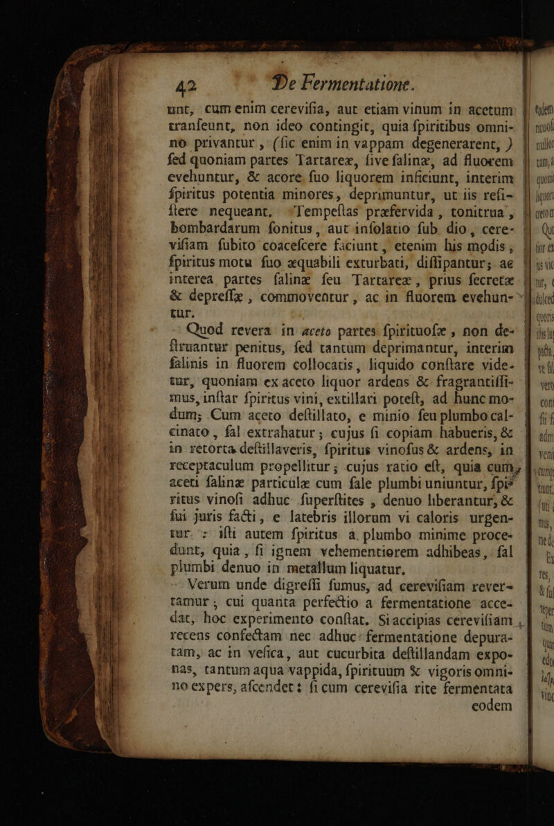 unt, cumenim cerevifia, aut etiam vinum in acetum tranfeunt, non ideo contingit, quia fpiritibus omni- no privantur , (fic enim in vappam degenerarent, ) fed quoniam partes Tartarex, fivefalinz, ad fluorem evehuntur, &amp; acore fuo liquorem inficiunt, interim Ípiritus potentia minores, deprimuntur, ut iis refi- Ílere nequeant, -Tempeílas prxfervida , tonitrua , vifiam fubito coacefcere ficiunt, etenim his modis , fpiritus motu fuo zquabili exturbati, diflipantur; ae interea partes falinz íeu Tartarez , prius fecreta tur. Quod revera in aceto partes fpirituofz , non de- flruantur. penitus, fed tantum deprimantur, interim falinis in. fluorem collocatis, liquido conítare vide- tur, quoniam ex aceto liquor ardens &amp; fragrantiffi- mus, inflar fpiritus vini, extillari poteft, ad hunc mo- dum; Cum aceto deflillato, e minio. feu plumbo cal- cinato , fal extrahatur; cujus (i copiam habueris, &amp; in retorta defüillaveris, fpiritus vinofus &amp; ardens, in aceti faling particule cum fale plumbi uniuntur, fpi* ritus vinofi adhuc füperítites , denuo liberantur, &amp; fui juris facti, e latebris illorum vi caloris urgen- tur. : ift autem fpiritus à. plumbo minime proce- dunt, quia, fi ignem vehementierem adhibeas, . fal plumbi denuo in metallum liquatur. Verum unde digreffi fumus, ad cerevifiam rever- tamur; cui quanta perfectio a fermentatione acce- recens confectam nec adhuc: fermentatione depura- tam, ac in vefica, aut cücurbita deftillandam expo- nas, tantum aqua vappida, fpirituum &amp; vigoris omni- no expers, afcendet : fi cum cerevifia rite fermentata eodem P ad | || p tem firuol nulo ]| tm B]. quon |! ] 8 tor e Hu d ur, ( | iduced Ay 1M] ! l |