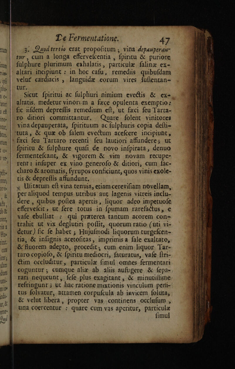 J da, rior, cun ume T'e Fermentatione. 47 3. Quod tertio erat propofitum , vina depauperan- tur, cum a longa efferveícentia , fpiritu &amp; puriore fulphure plurimum | exhalatis, particule | falinz ex- velut cardiacis , languide eorum vires fuütentans tur. Sicut fpiritui ac fulphuri nimium evecis &amp; exe alrauis, medetur vinorum a fxce opulenta exemptio fic iifdem depreffis remedium eft, ut fxci feu Tarta- ro ditiori committantur. Quare folent vinitores vinadepauperata, fpirituum ac fulphuris copia defti- fxci feu Tartaro recenti. feu lautiori affundere; ut fpiritu &amp; fulphure quafi de novo infpirata , denuo fermentefcant, &amp; vigorem &amp; vim novam recupe- rent: infuper ex vino generofo &amp; ditciori, cum fac- charo &amp; aromatis, fyrupos conficiunt, quos vinis exole- tis &amp; depreflis affundunt. , Ufitatum eft vina tenuia, etiam cerevifiam novellam, peraliquod tempus utribus aut lagenis vitreis inclu- dere , quibus poíllea apertis, liquor adeo impetuofe effervefcit, ut fere totus 1a fpumam rarefactus ,. e vafe ebulliat : qui praterea tantum acorem cone trahit ut vix deglutiri poffit, quorum ratio (uti vi- detur) fic fe habet ; Hujufmodi liquorum turgefcen- tia, &amp; infignis acetofitas, imprimisa fale exaltato, &amp; fluorem adepto, procedit, cum enim liquor. Tar- taro copiofo, &amp; fpiritu mediocri, faturatus, vafe firi- &amp;im occluditur, particule fimul omnes fermentari rari nequeunt, Ííefe. plus exagitant , &amp; minuuífime refringunt ; ut hac ratione mixtionis vinculum peri- tus folvatur, attamen corpufcula ab invicem foluta; &amp; velut libera, propter vas continens occlufum , una coercentur : quare cum vas aperitur, particula fimul tllo. Mieqeelo lo ice KC eL t ani aca rd TX fer te