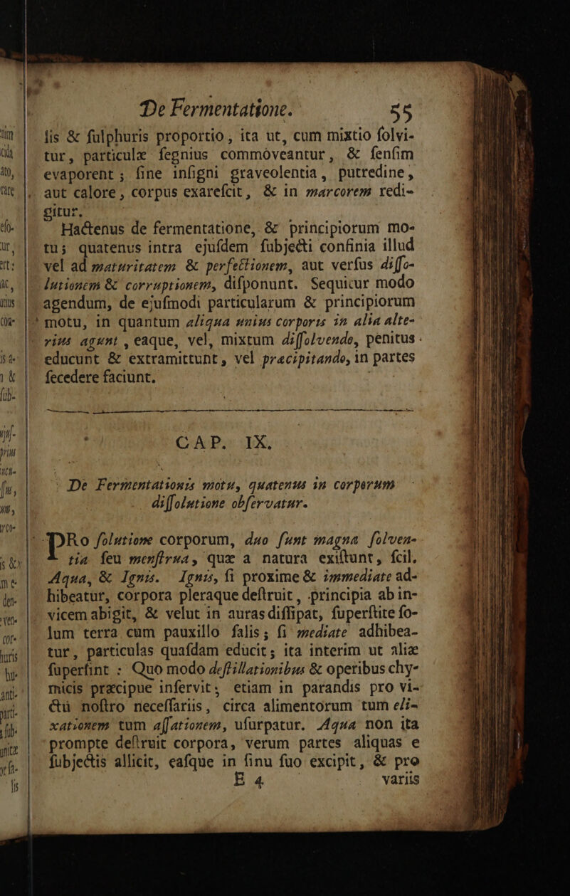 lis & fulphuris proportio, ita ut, cum mixtio folvi- dà | tur, particule fegnius commóveantur, & fenfim —..|. evaporent; fine infigni graveolentia, putredine, lit |.. aut calore, corpus exarefcit, & in zarcorem redi- Tl eirur, : e - Hactenus de fermentatione, & principiorum mo- —7.|-tu5 quatenus intra ejufdem fubjecti confinia illud it: | vel ad maturitatem. & perfectionem, aut verfus di ffo- it, |. Iutienem &' corruptionem, difponunt. Sequicur modo iis. | agendum, de ejufmodi particularum & principiorum |? motu, in quantum a/igua saius corporis 32. alia alte- — Je rims agent, eaque, vel, mixtum diffolvende, penitus : 54 |. educunt & extramittunt , vel pracipitando, in partes | & |. fecedere faciunt. icol T» c LJ - b- | hi- | ; Mt. | Nc mo (AP ju, |... De Fermentationis motu, quatenus an. corporum i diffolutione obfervatur. T : : Ro folutieme corporum, duo funt magna [olven- 137 tia feu menfirwa, que a natura exittunt, fcil, »k | qua, & Ignis. Ignis, fi proxime & immediate ad- in. |. hibeatur, corpora pleraque deftruit , principia ab in- vicem abigit, & velut in aurasdiffipat, fuperfute fo- g-|. lum terra cum pauxillo falis; fi sediate adhibea- wa | tur, particulas quafdam educit; ita interim ut aliz e|. fuperfint : Quo modo deffilarionibus & operibus chy- micis precipue infervit; etiam in parandis pro vi- &ü nofiro neceffariis, circa alimentorum tum eZi- |j xatiozem. tum a[[ationem, ufurpatur. 4444 non ita yz | prompte defruit corpora, verum partes aliquas e xf. |. fubjedtis allicit, eafque in finu fuo excipit, & pro d | Hur variis Ve | 4htt-
