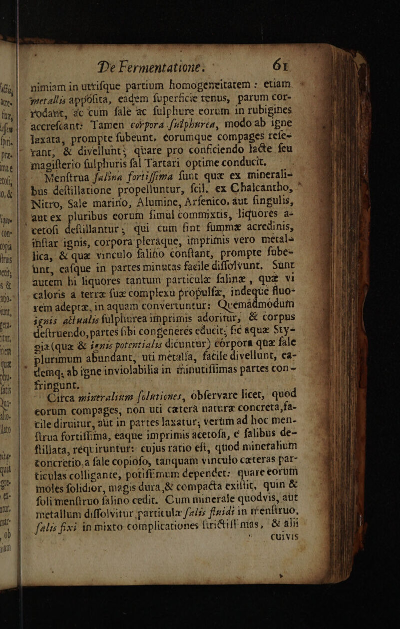 fnt. inae 0& fflt (9t (ona duis ett; && Ato. tunt, jtor, De Fermentatione. ór nimiam in uttifque partium homogeneitatem : etiam guetallis appOfita, eadem fuperficie renus, parum cor- rodant, 4c cum fale ac fulphure eorum 1n rubigines accrefcant: Tamen eokpora fuiphurea, modo ab igne lexara, prompte fübeunt, eorumque compages reíe- rant; & divellunt; qvare pro conficiendo lacte feu magiflerio fulphuris fal Tartari optime conducit. Menítrua fu/na foriiffima funt que ex minerali» bus defillatione propelluntur, fcil. ex Chalcantho, ^ Nitro, Sale marino, Alumine, Arfenico, aut fingulis, autex pluribus eorum fimül commixtis, liquores a- inftar 1gnis, corpora pleraque, imprimis vero metal lica, & que vinculo falino conftant, prompte fübe- unt, eafque in partes minutas facilediffolvunt. Sunt aurem hi liquores tantum particule fahnz, qu£ vi caloris à terra fux complexu propulfz, indeque fluo- rem adeptz, in aquam convertuntur: Qvemáüdmodum ignis all nali fulphurea imprimis adoritur, & corpus de(truendo, partes fibi congeneres educit; fic aqua Sty- six(qua & ies potentials dicuntur) córpora qua fale plurimum abundant, vti meralía, facile divellunt, ea-- deinq, ab igne inviolabilia in zninutiflimas partes con- fringunt. Circa miztralizm [olutiones, obfervare licet, quod eorum compages, non uti Caterá natura concreta fa- cile diruitur, aut in partes laxatur; verum ad hoc men- firua fortiffima, eaque imprimis acetofa, e falibus de- flillata, requiruntur: cujus rario eft, quod minerahum Concretio.a fale copiofo, tanquam vinculo ceteras par- ticulas colligante, potifümum dependet: quare eorum moles folidior, magis dura,& compacta exiltit, quin & foli menftruo falino cedit. Cum minerale quodvis, aut metallum diffolvitur particulae f2/ss flzidi in menftruo, falis fixi in mixto complicariones firidiff mas, & ali | Cui VIS