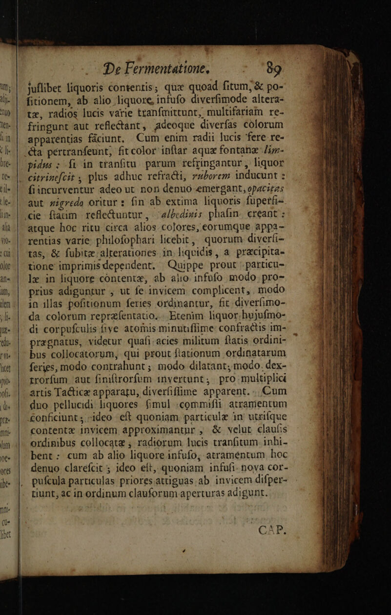 - i De Fermentattone, - '89 juflibet liquoris contentis; qux quoad fitum, &amp; po- fitionem, ab alio liquore, infufo diverfimode altera- tx, radios lucis varie tranfattunt, multifariam re- fringunt aut reflectant , Adeoque diverfas colorum apparentias fáciunt. Cum enim radii lucis fere re- pidus : [i in tranfitu. parum refringantur , liquor citrinefcit , plus adhuc refracti, zzPorem inducunt : fiincurventur adeo ut non denuó emergant, opacitas aut zzgrede oritur : fin ab extima liquoris fuperfi- ie ftaüm refle&amp;untur , -;a/bedisis phafin. creant : atque hoc ritu circa alios colores, eorumque appa- rentias varie. philofophari licebit, quorum diverfi- tas, &amp; fubitzalterationes in lhqvidis, a. pracipita- tione imprimis dependent, Quippe prout .particu- lr in liquore contente, ab aiio. infüfo modo. pro- prius adiguntur , ut fe. invicem. complicent, . modo in illas pofitionum feries ordinantur, fit diverfimo- da colorum reprafentatio... Etenim liquor; hujufmo- di corpufculis fiye atomis minuniffime: confractis im- przgnatus, videtur quafi.acies militum flatis ordini- ' bus collocatorum, qui prout flationum ordinatarum feries, modo contrahunt ;; modo dilatant; modo. dex- rrorfum aut finifirorfum 1nvertunt ;. pro multiplici artis Tactice apparatu, diverfiffime apparent... Cum duo pellucidi liquores. (imul «commifli atramentum £onficiunt ;.-ideo eft quoniam particule in utrifque contente invicem approximantur , &amp; velut claufis ordinibus collocata , radiorum lucis tranfitum inhi- bent: cum ab alio liquore infufo, atramentum hoc denuo clarefcit 5; ideo eft, quoniam infufi- nova cor- pufcula particulas priores.attiguas ab invicem difper- tiunt; ac in ordinum clauforum aperturas adigunt. € N P.