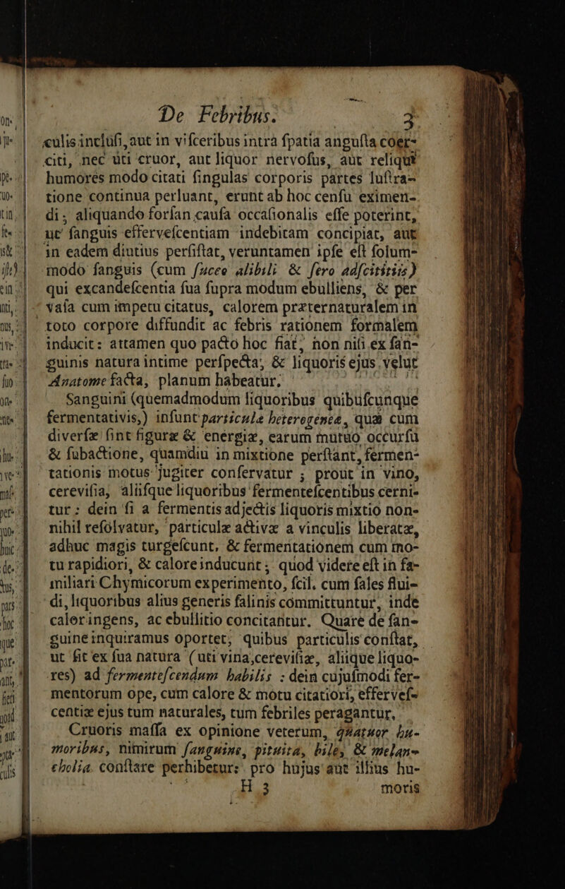 «ulisinclufi, aut in vifceribus intra fpatia angufta coer- «iti, .nec üti cruor, aut liquor nervofus, aut reliqui humores modo citati fingulas corporis partes lufira- tione continua perluant, erunt ab hoc cenfu eximen- di, aliquando forfan caufa occafionalis effe poterint, ut' fanguis effervefcentiam indebiram concipiat, aut 1n eadem diutius per(iftat, veruntamen ipfe elt folum- modo fanguis (cum /zcee alibili &amp; fero adfcititia) qui excandefcentia fua fupra modum ebulliens, &amp; per vafa cum impetu citatus, calorem przternaturalem in toto corpore diffundit ac febris rationem formalem inducit: attamen quo pacto lioc fiat; non nifi ex fan- guinis natura intime perfpecta, &amp; liquoris ejus. velut Znatomefacta, planum habeatur. Ae M Sanguini (quemadmodum Iiquoribus quibufcunque fermentativis,) infunt particule beterorénee, qum cum diverfz fint figura &amp; energie, earum murüo occurfü &amp; fubactione, quamdiu in mixtione perftant, fermen- tationis motus jugiter confervatur ; prout in vino, tur: dein fi a fermentis adjectis liquoris mixtio non- nihil refólyatur, particule activa a vinculis liberata, adhuc magis turgeícunt, &amp; fermentatiónem cum rmo- tu rapidiori, &amp; caloreinducurit ;; quod videte eft in fa- miliarr Chymicorum experimento, fcil. cum fales flui- di, ltquoribus alius generis falinis committuntur, inde caleringens, ac ebullitio concitantur. Quare de fan- surne inquiramus oportet, quibus particulis conftat, ut fit ex fua natura (uti vina,cerevilia, aliique liquo- res) ad fermente[cendum babilis : dein cujuímodi fer- mentorum ope, cum calore &amp; motu citatiori, effervef- centi ejus tum naturales, tum febriles peragantur, Cruoris maífa ex opinione veterum, 4XatHor bu- moribus, nimirum fanguine, pituita, biley &amp; melan- cbolia. conftare perhibetur:. pro hujus aut illius hu-