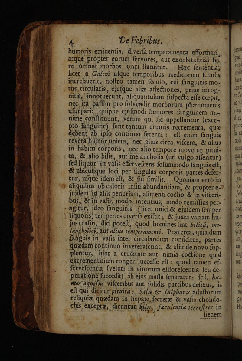 El sd A c à pump 795 MEE clt, A unemen. a e e De Febribus, humoris eminentia, diverfa temperamenta efformari, arque propter eorum fervores, aut exorbitaütiás fe- re omnes morbos oriri flatuitur. — Hac fententia; licet à. Galez; ufque temporibus medicorum fcholis tus circularis, ejufque alix. affectiones, prius incog- nit, innotuerunt, aliquantulum fufpecta effe coepit, nec ita paffim pro folvendis morborum phanomenis ufurpari, quippe ejufmodi humores fanguinem mi- nime conftitnunt, verum qui fic appellantur (exce- pto. fanguine) funt tantum ctuoris recrementa, qux debent ab ipfo continuo fecerni: eít enim fanguis revera humor unicus, nec alius circa: vifcera, &amp; alius in habitu corporis; nec alio tempore movetur pitui- 3 ubicunque loci per fingulas corporis partes defer- tur, ufque idem et, &amp; fui fimilis. uoniam vero in juldem 18 aliis penuriam, alimenti coctio &amp; in vifceri- liqtioris) temperies diverfa exiftit; &amp; juxta variam hu- Jus ctafin, dici poteft, quod homines fint biliofi, me- quadam coritinuo inveterafcunt, &amp; ali denovo fup- pleatur, hinc a cruditate aut. nimia co&amp;ione quid püratione fuccedit), ab ejus maffa feparatur: fcil, ba- tor. 449014. Vilceribus ant. folidis partibus defixus, is eft qui dicitur pítmita: Salz ef f[mlphiris aduftorum chis excepte, dicuntur Bilu; j«culentia terreflres 1n : f. DB «hw X a dm 4 / r j ienem etui dunt ficu [5 I fit Wf nitj modi | T à 1 s, Tun pn fer tre et fing CODI