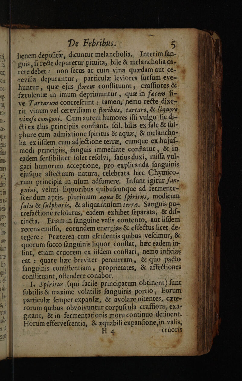 -— —t — -D er guis, fi rede depuretur pituita, bile &amp; melanchoha ca- reredeber: non fecus ac cum vina quadam aut ce- revifa depurantur, particule leviores furfum eve- huntur, qua ejus florem conftituunt ; craffiores &amp; fxculente in imum deprimuntur, quz in facem fie. ve Tartarum concrefcunt ; tamen; nemo recte dixe- rit vinum vel cerevifiam e floribus, tartaro, &amp; liquore vinofo componi. Cum autem humores ifti vulgo fic di- &amp;i ex aliis principiis conftant, fcil, bilis ex fale &amp; ful- lia ex iifdem. cum adjectione terrz, cumque ex hujuf- modi principiis, fanguis immediate conflatur , &amp; in eadem fenfibiliter. folet refolvi, fatius duxi, miffa vul- gari humorum acceptione, pro explicanda fanguinis ejufque affe&amp;uum natura, celebrata hzc Chymico- grini, veluti. liquoribus quibufcunque ad fermente- Ícendum aptis, plurimum 4444 &amp; fpiritus, modicum, falis &amp; fulphuris, &amp; aliquantulum zerre.. Sanguis pu trefactione refolutus, eadem exhibet feparata, &amp; dif- tin&amp;a. Etiamin fanguine vafis contento; aut iifdem recensemiffo, eorundem energias &amp; effectus licet. de- tegere: Praterea cum efculentis quibus vefcimur, &amp; quorum fucco fanguinis liquor conftat, hc eadem in- fint, eriam cruorem ex iifdem conflari, nemo inficias eat : Quare hac breviter percurram, &amp; quo pacto fanguinis confiftentiam , proprietates, &amp; affectiones conitituant, oftendere conabor. I. Spiritus (qui facile principatum obtinent) funt fübtilis &amp; maxime volatilis fanguinis portio; Eorum particulae femper expanfe, &amp; avolare nitentes, czte- rorum quibus obvolvuntur corpufcula craffiora, exa- citant, &amp; in fermentationis motu continuo detinent. Horum effervefcentia, &amp; equabili expanfione;in. vafis,
