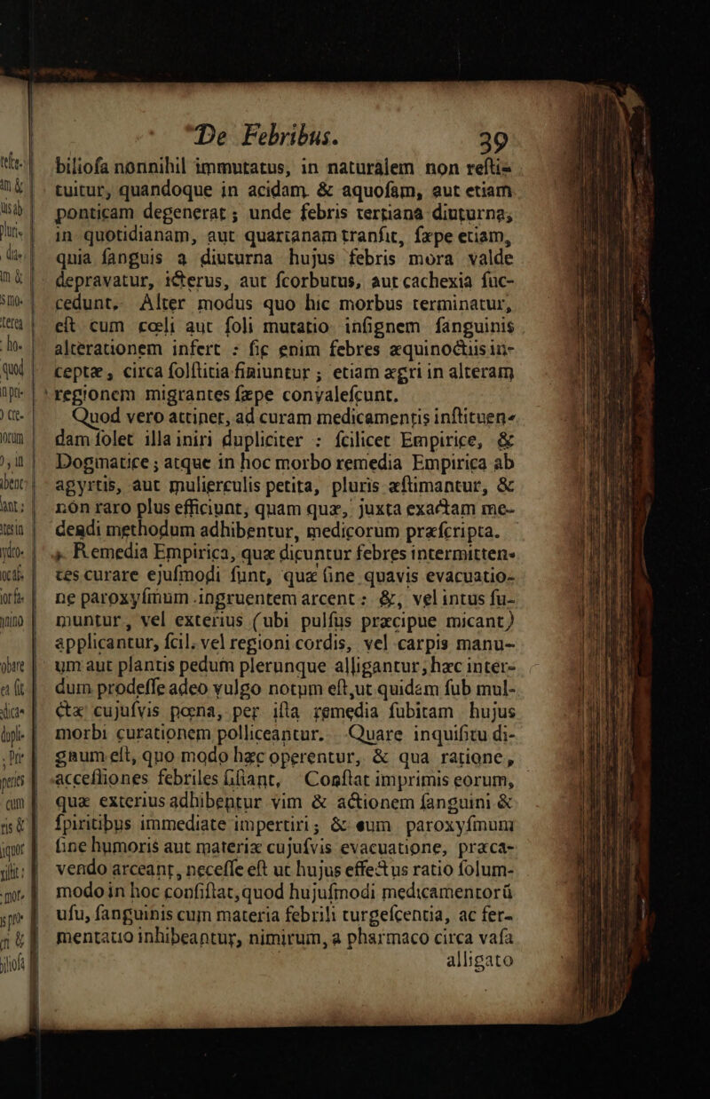 tes] in &amp; lisa | Jur, | dte) m. | $e | 2 L— - . om * -- CD C —— [m d £z zz» -— [nof ) É pn I neg yof d De Febribus. 39 biliofa nonnihil immutatus, in naturalem non refti« tuitur, quandoque in acidam. &amp; aquofam, aut etiam ponticam degenerat ; unde febris tergiana diuturna; in quotidianam, aut quarianam tranfit, fxpe etiam, quia fanguis 3 diuturna hujus febris mora valde depravatur, iCterus, aut fcorbutus, aut cachexia fuc- cedunt,. Alter modus quo hic morbus terminatur, cit cum cali aut foli mutatio. infignem fanguinis alterauonem infert : fig enim febres zquinoctiisin- cepta , circa folftitia finiuntur ; etiam «gri in alteram regionem migrantes fzpe conyalefcunt. uod vero attiner, ad curam medicamentis inftituen^ dam folet illainiri dupliciter : fcilicet Empirice, &amp; Dogmatce ; atque in hoc morbo remedia Empirica ab agyrtis, aut mulierculis petita, pluris aftimantur, &amp; rn raro plus efficiunt, quam quz, juxta exactam me- » Remedia Empirica, qux dicuntur febres intermitten- tes curare ejufmodi funt, qua (ine quavis evacuatio- ne paroxyfímum .ingruentem arcent : &amp;, velintus fu- muntur, vel exterius (ubi pulfus praecipue micant) applicantur, fcil. vel regioni cordis, vel carpis manu- um aut plantis pedufn plerunque alligantur; hac inter- duin prodeffe adeo vulgo notum eft,ut quidam fub mul- Cx cujufvis poena, per ifta remedia fubitam | hujus morbi curationem polliceantur. |. Quare inquifitu di- gaum eít, quo modo hzc operentur, &amp; qua ratione, accefliones febriles ifiant, qua exterius adhibentur vim &amp; actionem fanguini &amp; fpiritibus immediate impertiri; &amp;: eum paroxyfmum ine humoris aut materix cujufvis evacuatione, praca- vendo arceant, neceffe eft uc hujus effectus ratio folum- modo in hoc confiftat, quod hujufmodi medicamentorü ufu, fanguinis cum materia febrih curgefcentia, ac fer- mentauo inhibeantur, nimirum, a pharmaco circa vafa | alligato