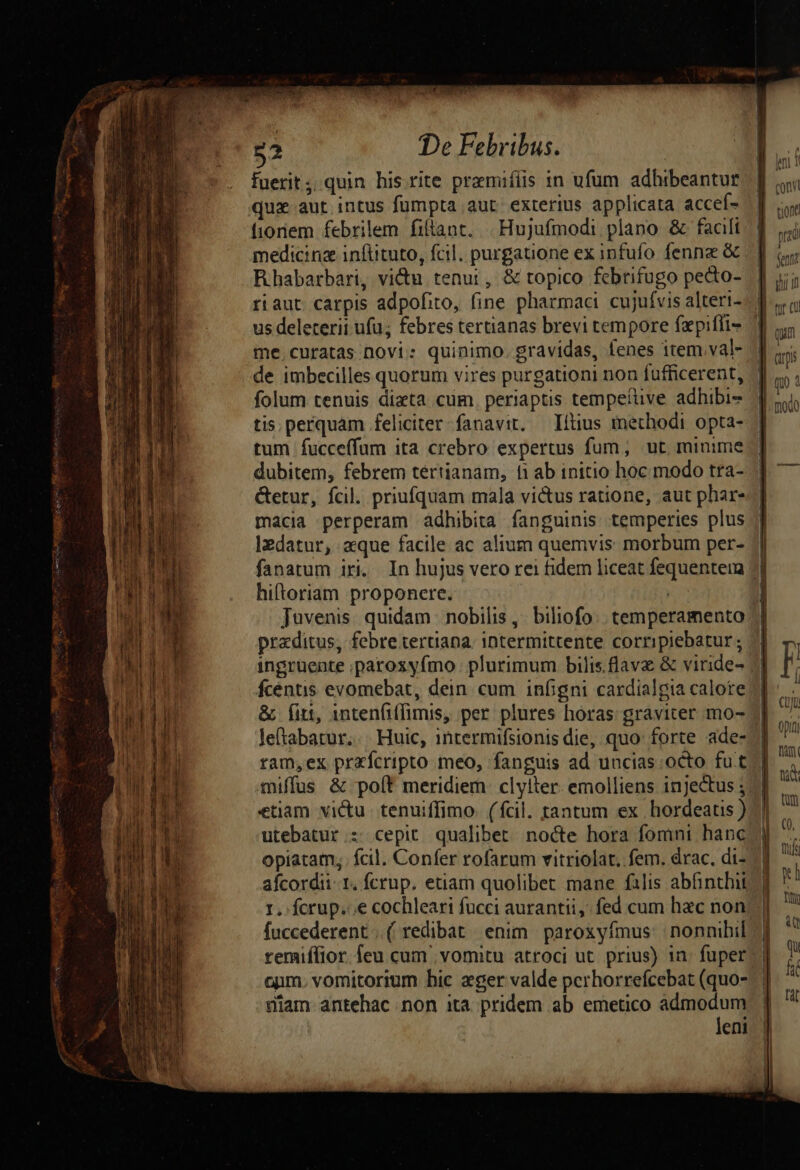 e * MÀ p^ 52 De Febribus. | fuerit; quin his rite premiíiis in ufum adhibeantur quz aut intus fumpta aut. exterius applicata accef- fioriem febrilem filtant. | Hujufmodi plano &amp; facili Rhabarbari, vi&amp;u tenui, &amp; topico febrifugo pecto- riaut. carpis adpofito, fine pharmaci cujufvis alteri- us deleterii ufu; febres tertianas brevi tempore fepiffi- me.curatas novi: quinimo. gravidas, fenes item val- de imbecilles quorum vires purgationi non fufficerent, folum tenuis dieta cum. periaptis tempetuve adhibi- tis. perquam feliciter fanavit. —Iítius methodi opta- tum fucceffum ita crebro expertus fum, ut minime dubitem, febrem tértianam, fi ab initio hoc modo tra- &amp;etur, fcil. priufquam mala victus ratione, aut phar- macia perperam adhibita fanguinis temperies plus Izdatur, aque facile ac alium quemvis morbum per- Juvenis. quidam. nobilis ,. biliofo: temperamento praditus, febretertana. intermittente corripiebatur ; fcéntis evomebat, dein cum infigni cardialgia calore &amp; fitt, intenfiffimis, per plures horas: graviter mo- Je(tabatur... Huic, intermifsionis die, quo forte ade- ram,ex przfcripto meo, fanguis ad uncias octo fut miffus &amp; po[t meridiem. clylter. emolliens injecus ; etiam victu tenuiffimo. (fcil. tantum ex hordeatis ) utebatur : cepit qualibet. nocte hora fomni hanc afcordii- 1. fcrup, etiam quolibet mane falis abhinthii fuccederent .( redibat / enim. paroxyfmus: nonnihil remiffior. feu cum vomitu atroci ut. prius) in. fuper onm. vomitorium hic eger valde perhorrefcebat (quo- leni ont prad fentit ii d qum dri qo tft Ti a qu f [at