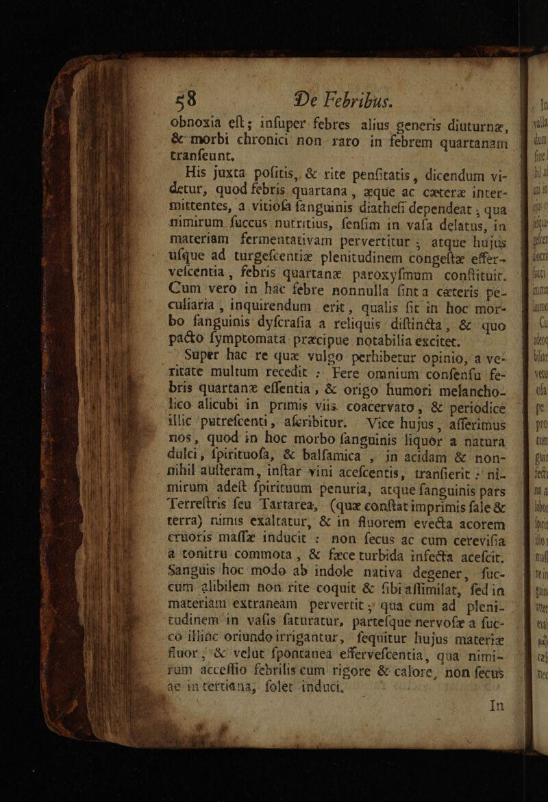 obnoxia ell; infuper febres alius generis diuturnz, &amp; morbi chronica non raro in febrem quartanam tranfeunt. | His juxta pofitis, &amp; rite penfitatis, dicendum vi- detur, quod febris quartana , aque ac cxterz inter- mittentes, a vitiofa fanguinis diathefi dependeat , qua nimirum fuccus nutritius, fenfim in vafa delatus, in materiam ferinentativam pervertitur ; atque hujus ufque ad turgefcentix plenitudinem congeltz effer- velcentia , febris quartane paroxyfmum conflituir. Cum vero. in hac febre nonnulla finta ceteris pe- culiaria , inquirendum | erit, qualis fit in hoc mor- bo fanguinis dyfcrafia a reliquis diftindta, &amp; quo paco fymptomata praecipue notabilia excitet. Super hac re qux vulgo perhibetur opinio, a ve ritate multum recedit ; Fere omnium confenfu fe- bris quartanz effentia, &amp; origo humori melancho- lico alicubi in primis viis coacervato, &amp; periodice ilic 'putrefcenti, aferibitur. — Vice hujus, afferimus nos, quod in hoc morbo fanguinis liquor a natura dulci, fpirituofa, &amp; balfamica , in acidam &amp; non- nihil aufteram, inftar vini acefcentis, tranfierit :' ni- mirum adeit fpirituum penuria, atque fanguinis pars Terreftris feu. Tartarea, (quz conftat imprimis fale &amp; terra) numis exaltatur, &amp; in fluorem evecta acorem cruoris maffz inducit :. non fecus ac cum cerevifia &amp; tonitru commota , &amp; fxce turbida infecta aceícit. Sanguis hoc modo ab indole nativa degener, fuc- cum. alibilem Bon rite coquit &amp; Gbiaffimilat, fed in materiàm extraneam pervertit;' qua cum ad pleni- tudinem in vafis faturatur, partefque nervofz a fuc- co illiac oriundo irrigantur, fequitur hujus materiz fiuor;'&amp; velut fpontauea effervefcentia, qua nimi- ram acceflio febrilis cum rigore &amp; calore, non fecus Qum (i T L| wav HM Mist