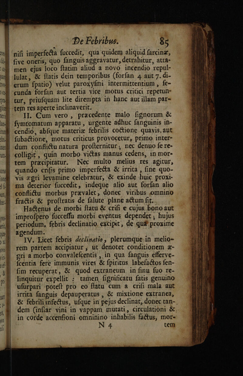 | |J De Febribus. 85 five oneris, quo fanguis aggravatur, detrahitur, atta- lulat, &amp; flatis dein temporibus (forfan 4 aut 7. di- erum fpatio) velut paroxyfími intermittentium , fe- cunda forfan aut tertia vice motus critici repetun- tur, priufquam lite dirempta in hanc aut illam par» tem res aperte inclinaverit. | II. Cum vero , praecedente malo fignorum &amp; dum conflidu natura proflernitur; nec denuo fe re- tem pracipitarur. Nec multo melius res agitur, quando crifis primo imperfecta &amp; irrita , fine quo- vis xgri levamine celebratur, &amp; exinde huic proxi- ma deterior fuccedit, indeque alio aut forfan alio confli&amp;u morbus pravalet, donec viribus ,omnino fradis &amp; proftratis de falute plane actum fit. Hactenus de morbi ftatu &amp; crifi e cujus bono aut improfpero fucceffu morbi eventus dependet ; hujus periodum, febris declinatio. excipit , de qu&amp; proxime agendum. | IV. Licet febris Jeclizatio, plerumque.in melio- rem partem accipiatur , üt denotet conditionem a- eri a morbo convalefcentis , in qua fanguis efferve- Ícentia fere immunis vires &amp; fpiritus. labefactos fen- fim recuperat, &amp; quod extraneum in finu fuo re- linquitur expellit : tamen fignificatu fatis genuino ufürpari poteft pro eo ftatu cum a crifi mala aut irrita fanguis depauperatus , &amp; mixtione extranea, &amp; febriliinfe&amp;us, ufque in pejus declinat, donec tan-. dem (infiar vini in vappam mutati, circulationi &amp;, in corde accenfioni omninino inhabilis factus, mor-