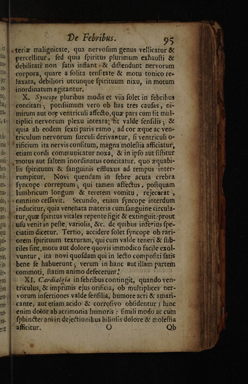 ld teriz malignitate, qua nervofum genus vellicatur &amp; Wl. percelitur, fed quia fpiritus plurimum exhaufti &amp; W*Y debilitati non fatis inflant « &amp; diftendunt nervorum | -corpora, quare a folita tenftate &amp; motu tonico re- KV |. Jaxata, debiliori utcunque fpirituum nixu, in motum '* | $nordinatum agitantur. ^ | X. Syacope pluribus modis et viis folet in febribus Ws |concitari, poufsimum vero ob has tres caufas, ni- / | -mirum aut ore ventriculi affe&amp;o,quz pars cum fit mul- ;4y| ^ tiplici nervorum plexu intexta; 'fit valde fenfilis ;. &amp; |» quia. ab eodem fexti paris ramo , ad cor zque ac ven- jo | 'triculum nervorum furculi derivastur, fi ventriculi o- nis! * rificium ita nervis confitum, magna moleftia afficiatur, li- | -etiam cordi communicatur noxa, &amp; in ipfo aut fiftitut I- |. motus aut faltem inordinatus concitatur, quo equabi- w» [fis fpirituum &amp; fanguinis efluxus ad tempus inter- Wl |^rumpitur. Novi quendam in febre acuta crebra. tfi. | fyncope | correptum ; qui tamen affectus , poftquam t | - lumbricum longum &amp; teretem vomitu, rejecorat , i | » omnino ceffavit; /. Secundo, etiam fyncope interdum 55; | inducitur, quia venenata materia cum fanguine circula- t |J «tur,quaz fpiricus vitales repente figit &amp; exuinguit:prout ji | vufü venitin pefle, variolis, &amp;c. de quibus inferius fpe- qi | ciatim dicetur. Tertio, accidere folet fyncope ob rari- x | orem fpirituum texturam, qui cum valde teneri &amp; füb- f» | tiles Gnt,motu aut dolore quovis immodico facile exol- í&amp; | wuntur, ita novi quofdam qui in lecto compofiti fatis i» | bene fe habuerunt; verum in hanc aut illam partem (t- | commoti, flátim animo defecerunt? 4 «u^ XI. Cardialeia infebribuscontingit, quando ven- is | - t£ficulus, &amp; imprimis ejus ori£cia; ob multiplices: ner- iti vorum infertiones valde fenfilia, humore acri &amp; amari- m«|'cante, aut etiam acido &amp; corrofivo obf(identur ; hinc y | enim dolor ab acrimonia humoris : fimili modo ac cum | fphincter antin dejectionibus biliofis dolore &amp; moleftia ^ afficitur. O | Ob l | ————Á—— € c - - m o