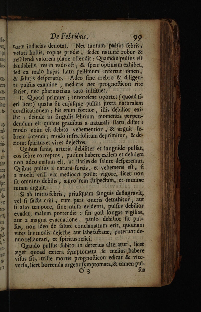 ünys | —-x CER $ * LI To LI * De Febribus. 99 tare inducias denotat. ^Nec tantum. pilfus febris, veluti hoftis, copias prodit , fedet natura robur &amp; refiftendi valorem plane oftendit : Quamdiu pulfus eft laudabilis, resin vado e(t ; &amp; fpem optimam exhibet; fed ex malo hujus ftatu peffimum infertur omen, &amp; falutis defperatio. Adeo fine crebro &amp; diligen- ti pulfus examine , medicus nec prognoftcon rite faciet, rec pharmaciam tuto inftituet. ]: Quoad primum ; innotefcat oportet ( quoad fi- eri licet) qualis fit cujufque pulfus juxta naturalem fut : deinde in fingulis febrium momeritis perpen- dendum eft quibus gradibus a. naturali ftatu. diftet : modo enim eft debito vehementior , &amp; arguit fe- brem intendi; modo infta folitum deprimitur , -&amp; de- notat fpiritus et vires dejectos, kde fanis, arteria: debiliter et languide pulfat, cos febre correptos , pulfum habete exilem et debilem non adeo malum eft, ut ftatim de falute defperemus. Quibus pulfus a natura fortis, et vehemens eft, fi a morbi crifi vix mediocri pollet vigore, licet. non fit omnino debilis , xgro'rem fufpectam, : et: minime tutam arguit. — ' reulluq i Si ab initio febris, priufquam fanguis deflagravit, vel fi facta crifi , cum pars oneris detrahitur ; aut fi alio tempore, fine caufa evidenti, pulfus debilior evadat, malum. portendit : fin: poft longas vigilias, aut a magna evacuatione, paulo debilior fit pul- fus, non ideo de falute conclamatum erit, quoniam vires his modis deje aut labefa&amp;atz, poterunt de- nuo refaurari, et fpiritus refici. : Quando pulfus fubito: in deterius alteratur , licet «ger quoad catera fymptomata fe melius habere vifus fit, trifte mortis prognofticon edicat &amp; vice- verfa, licet horrenda urgenr fymptomata, &amp; tamen y O us
