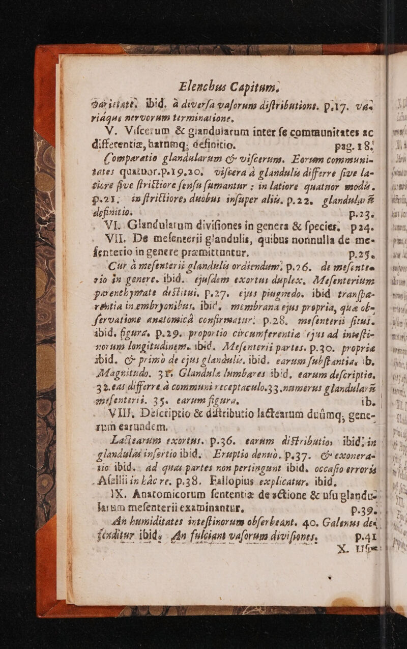 SELON yt de Teu enmt Ks xxu 263 zx: Aa Elenchus Capitum. darsdstt, wid. a diverfa va[orum diftributions. p.17. V4« ridqua nervorum tiyminatione, V. Vifcezum & gianduiarum inter fe communitates ac diffzcentiz, hatnmq. definitio, pag. 18. ( omparetio glandularum qj vifcerum. Eorum communi- etes quaiDor.p.Y9,20. vifcera à glandulis differre fiue la- ziore five [Iri&Hore fenfu (umantur ; in latiore quatnor moda. p.23. £3 firitliores duobus infaper alii. p.22. glandulai & definitio. | p.23. VI. Glandulstum divifiones in genera & fpecies; pa4. Vil De meíenterii g'andulis, quibus nonnulla de .me- Éenterio in genere premittantur, p.25. Cur à mefestesis alandulis ordiendum p.26. de mefintte eio in genere. ibid. eju/dem exortus duplex, Mefenterium parentbymate dislitui, p.27. eus piugredo,. ibid. tras[ba- cBhtia in embryonibur, ibic, membrana ejus propria, qua ob fervatione «natomica confirmetur! p.28. mefenteri. fitus. ibid. (igrz. p.29. proportio circumferentia (3u1 ad inte[li- nor um longituaintme ibid. Mefenterii partes. p.30. propria ibid, c primo de ejus glauduliz, ibid. eavm fub fl antias ib. Magnitudo. 3** Glandalas lumbares ibid, earum defcriptio, 32.e4 differre à communi veceptaeulo.g 3 summers g landular VEI, Diíctiptio & difiributio lactesrum duümq, genc- zvm earuadem. glandulas infertio ibid | Eruptio dent. p.37. Cf» exonera- 1o ibid.. ad quas partes non pertingunt ibid. occaffo erroris Alzlliiin Lac re; p.38. Fallopitis explicatur, ibid. X. Ánatomicorum fententiz de actione & nfuplandu- larem mefenterii exatinantur, p.39... — dn bumiditates inteflinorum obferbeant. 40. Galenus dee. feuditur ibids - dn fuleciam va[orum divifines. p.41 dira UU Eccc mee IU wi rH o9 AI T