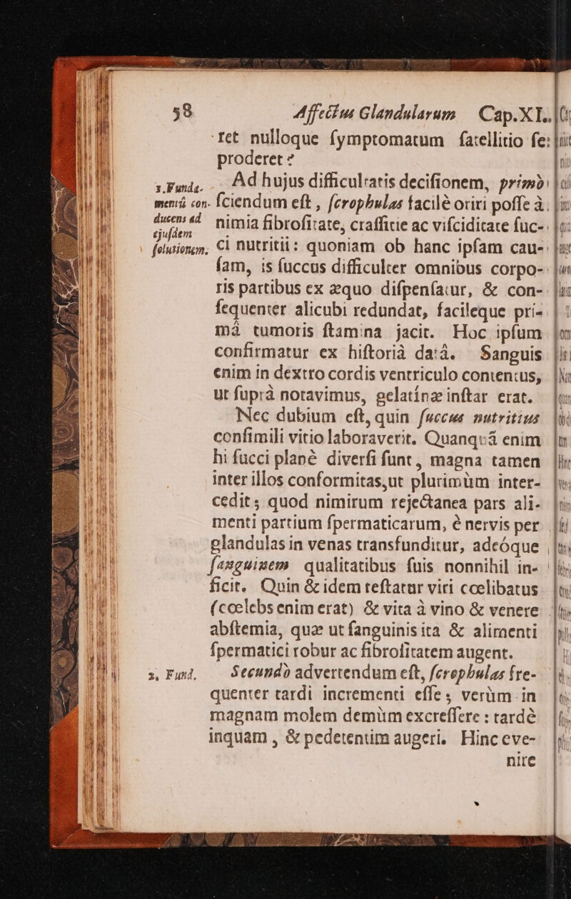Tet nulloque fymptomatum fa:ellitio fe: |i: proderet ? 1Fwau, . Adhujusdifficulatis decifionem, primb: | oi menrá cn. fciendum eft , ferophbulas facilé oriri poffe à. gi 4 nimia fibrofitate, crafficie ac vifciditate fuc- |i: felution;m C1 nutritit: quoniam ob hanc ipfam cau- |z fam, is fuccus difficulter omnibus corpo-: ris partibus ex equo difpeníaiur, &amp; con- |l: fequenter. alicubi redundat, facileque pri- | Wi má tumoris ftamina jacit. Hoc ipfum |m Li confirmatur ex hiftorià da:á. — Sanguis |ii: 11! enim in dextro cordis ventriculo conten:us, | lli i ut fuprà notavimus, gelatínz inftar erat. — |: n Nec dubium eft, quin. fuccus nutritius. |W ! Ml confimili vitio laboraverit. Quanqvá enim jun. i hi fucci plané. diverfi funt, magna tamen |lk inter illos conformitas,ut plurimüm inter- | cedit quod nimirum rejectanea pars ali- |i menti partium fpermaticarum, é nervis per. [kj I glandulas in venas transfunditur, adeóque | |t d fanguinem qualitatibus fuis nonnihil in- | VET ficit... Quin &amp; idem teftatur viri coelibatus | Ü (ccelebsenimerat) &amp; vita à vino &amp; venere | abftemia, quae ut fanguinisita &amp; aliraenti Inl | | | | inf I Ípermatici robur ac fibrofitatem augent. HPI— m Fund — Secundo advertendum eft, ferepbulas fre- quenter tardi. incrementi. effe verüm in inquam , &amp; pedetenum augeri, Hinceve-