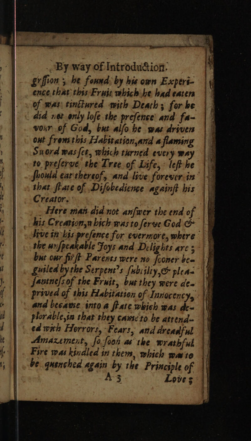 _ By way of: Introdu&amp;ion- §rffion 5 be found: by hie own Expers- ence that this‘ Fruje which be had eaters of was: tinttured with Death ; for be did vet only lofe the prefence' and fa- voxr of God, but alfo be was driven out frems this Fabitation,and a flaming Snord was fet, which turned every way to preferve the Tree of Life, : left he that flare of Difobedienge againft his Creator.’ : _ Here man did not anfwer the end of the unfpcakable Foys and Dilights are 3 but onr fir ft Parents were no fooner bee gusled by the Serpent’s fubsiliy,&amp; pleas favtne/sof the Fruit, but they were dea prived of this Habitation of Innocenc 2 plorable,sn that they caws:'to be atrend- ed wth Horrors, Fears, and dreadful Amazement, fo.fooh as’ the wrathfub Fire was kindled in them, which mato be gusnched again by the Principle of A-3 Loves a : ; : ‘ 1 . : | i i ¢ + if 4 \ 4]