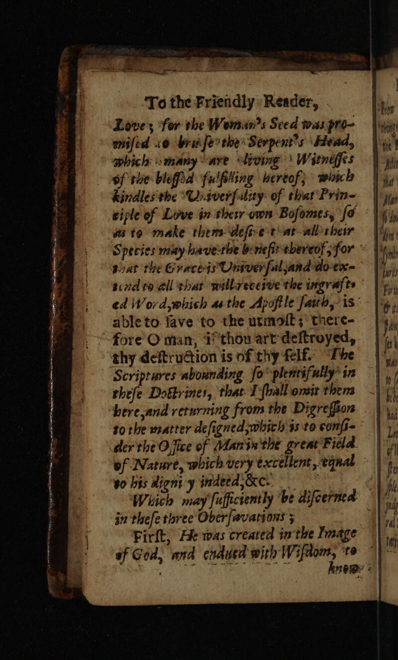 Love; for the Wemans Seed was pro- anifid 10 brid ferthe’ Serpent’s Head, which many are living \ Witnéffes of the blefid fulfiling hereof} whick kindles'the “Univerfuliy: of that Pring ciple of Love in shetr own Bofomes, fo te make thems defr-etiat-allsheiwr  Species muy have-the beviefit-tbereof for ©), pat the GraceisUnsverfaljanddo-ex- | sind to all that willreceive the ingrafte ° ed Word,which asthe Apoftle faito, is” - |i, ableto. fave to the utmott;° there- =e peat Tyas trp rrg ea ne ye