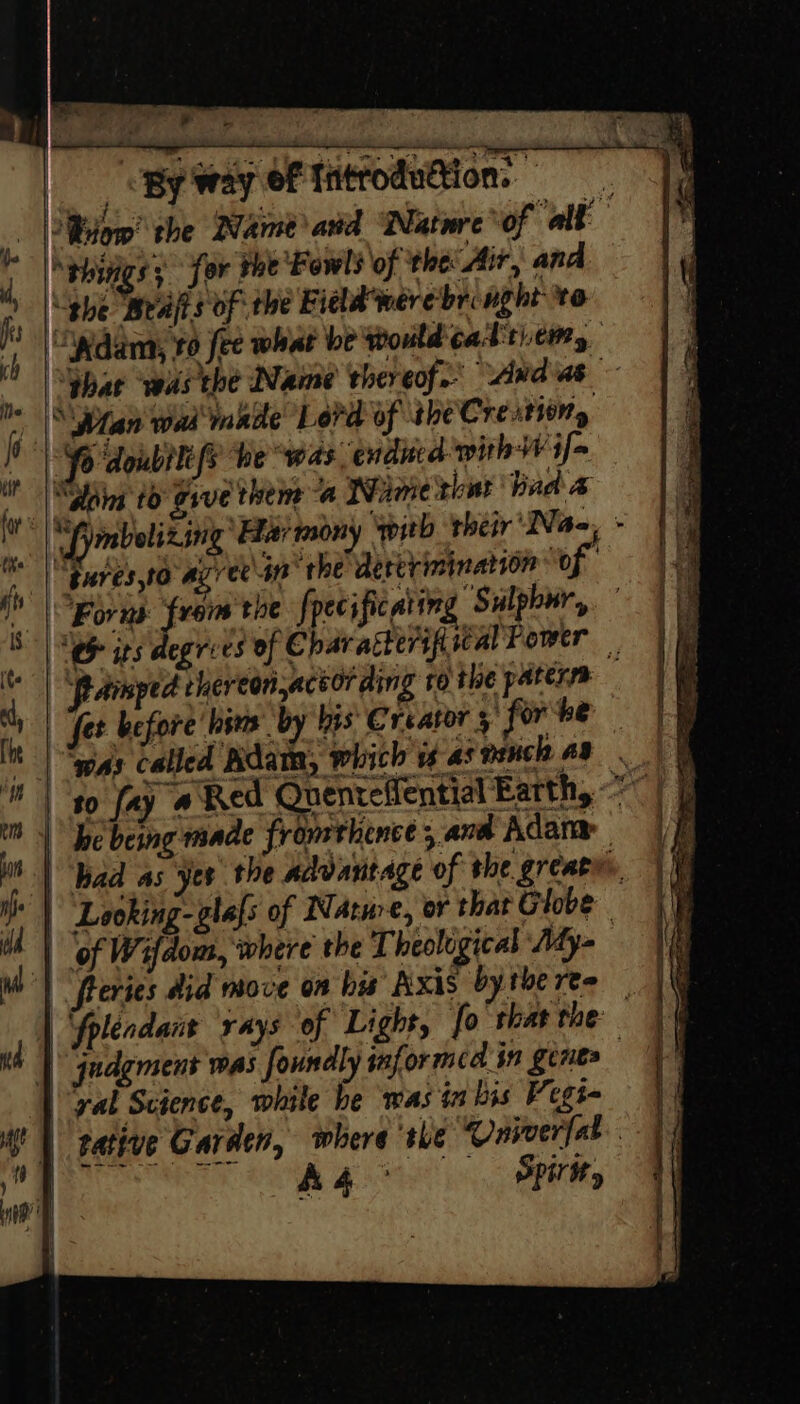 retear Ps mth By way of Tntroduétion. ; F phings; for tne Fowl’ of the Air, and | phe Weaps of the Fiala were’bringht to if ¥ « ea . ' : eon” » : ‘ Shar wasche Name thereof. Andias lite |S Wan wai inade Lord of the Crestiony fo doubilefs he “was endited withW if~ 4 ne . i ~e) &lt; - 1 -¥; i ¢ \ i | Sdoing to gsve them a Wiaie that bad 7 i, tures,to Az versa’ the dererinination ‘of NY Forns fren the fpecific atin Sulphur, 4 pamped rhereon,actor ding 60 the paterss 1 | fet before hina by Ins Creator 5 for he It | igs called Rdate, which is ai mech a8 ia) of Wifdom, where the Theoligical Aty- Wo) Reries did move on bis Axis by the req | judgment was foundly informed in genes | yal Science, while he was in bis Vegi- i | tative Garden, where she Univerfat